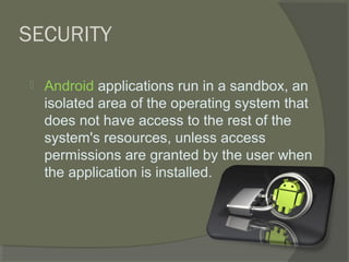 SECURITY

   Android applications run in a sandbox, an
    isolated area of the operating system that
    does not have access to the rest of the
    system's resources, unless access
    permissions are granted by the user when
    the application is installed.
 