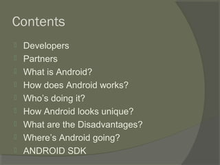 Contents
   Developers
   Partners
   What is Android?
   How does Android works?
   Who’s doing it?
   How Android looks unique?
   What are the Disadvantages?
   Where’s Android going?
   ANDROID SDK
 