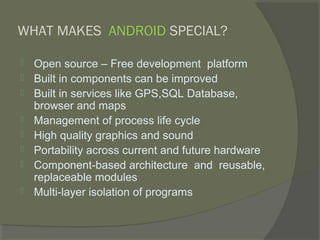 WHAT MAKES ANDROID SPECIAL?

   Open source – Free development platform
   Built in components can be improved
   Built in services like GPS,SQL Database,
    browser and maps
   Management of process life cycle
   High quality graphics and sound
   Portability across current and future hardware
   Component-based architecture and reusable,
    replaceable modules
   Multi-layer isolation of programs
 