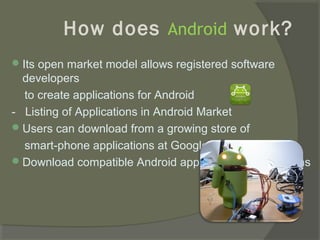 How does Android work?
 Its open market model allows registered software
  developers
  to create applications for Android
- Listing of Applications in Android Market
 Users can download from a growing store of
  smart-phone applications at Google Market
 Download compatible Android apps from other locations
 