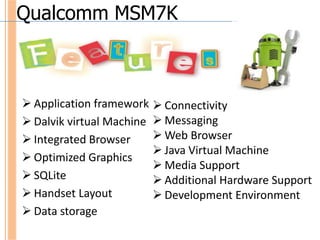 Qualcomm MSM7K



 Application framework  Connectivity
 Dalvik virtual Machine  Messaging
 Integrated Browser      Web Browser
                          Java Virtual Machine
 Optimized Graphics
                          Media Support
 SQLite                  Additional Hardware Support
 Handset Layout          Development Environment
 Data storage
 