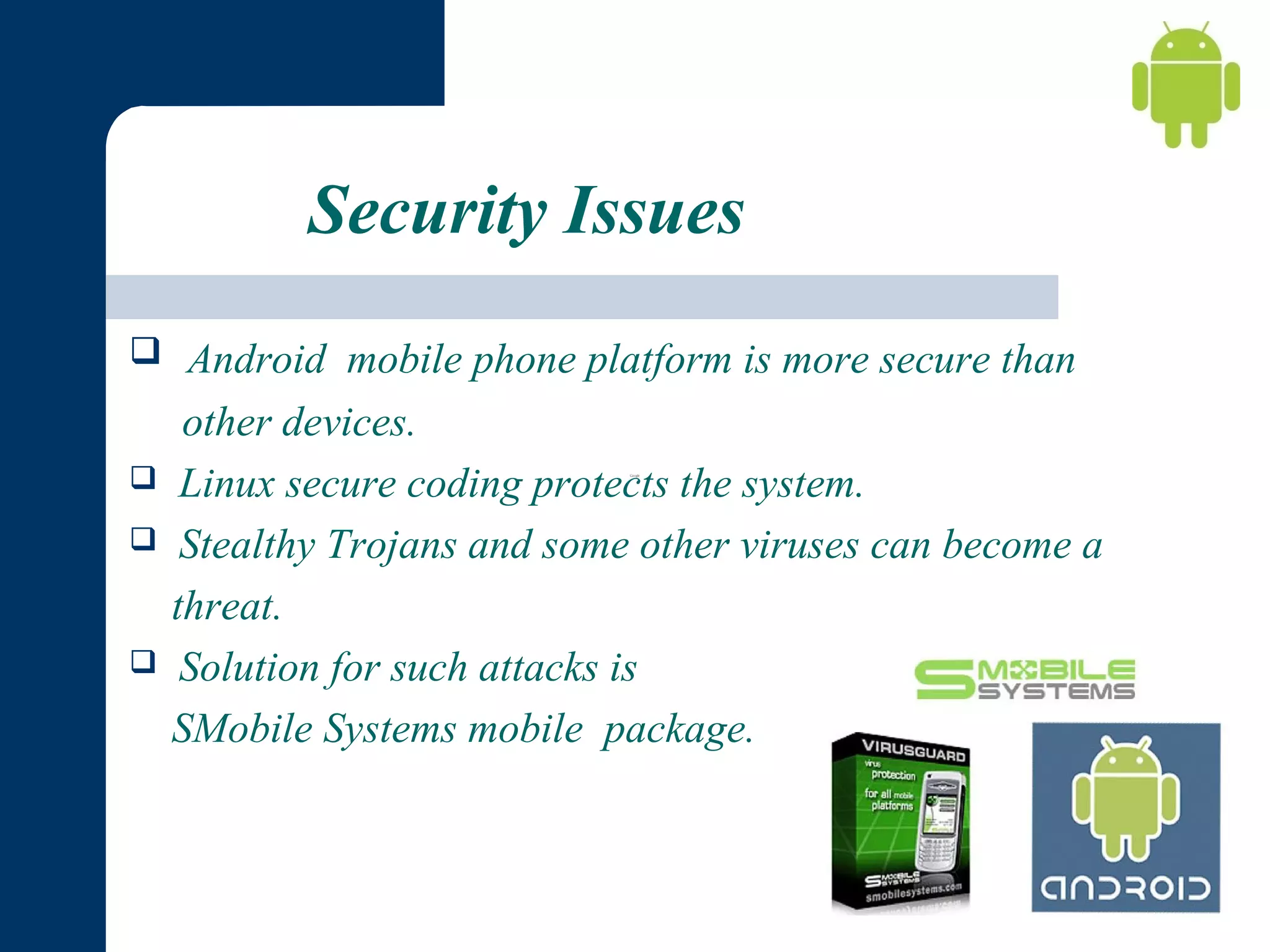 Security Issues
 Android mobile phone platform is more secure than





other devices.
Linux secure coding protects the system.
Stealthy Trojans and some other viruses can become a
threat.
Solution for such attacks is
SMobile Systems mobile package.

 
