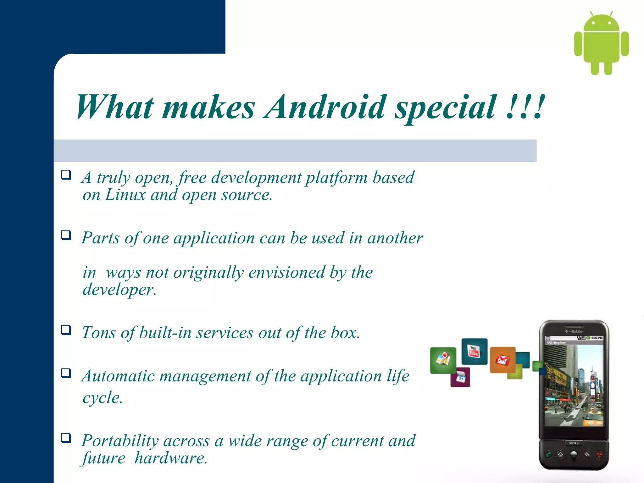 What makes Android special !!!


A truly open, free development platform based
on Linux and open source.



Parts of one application can be used in another
in ways not originally envisioned by the
developer.



Tons of built-in services out of the box.



Automatic management of the application life
cycle.



Portability across a wide range of current and
future hardware.

 