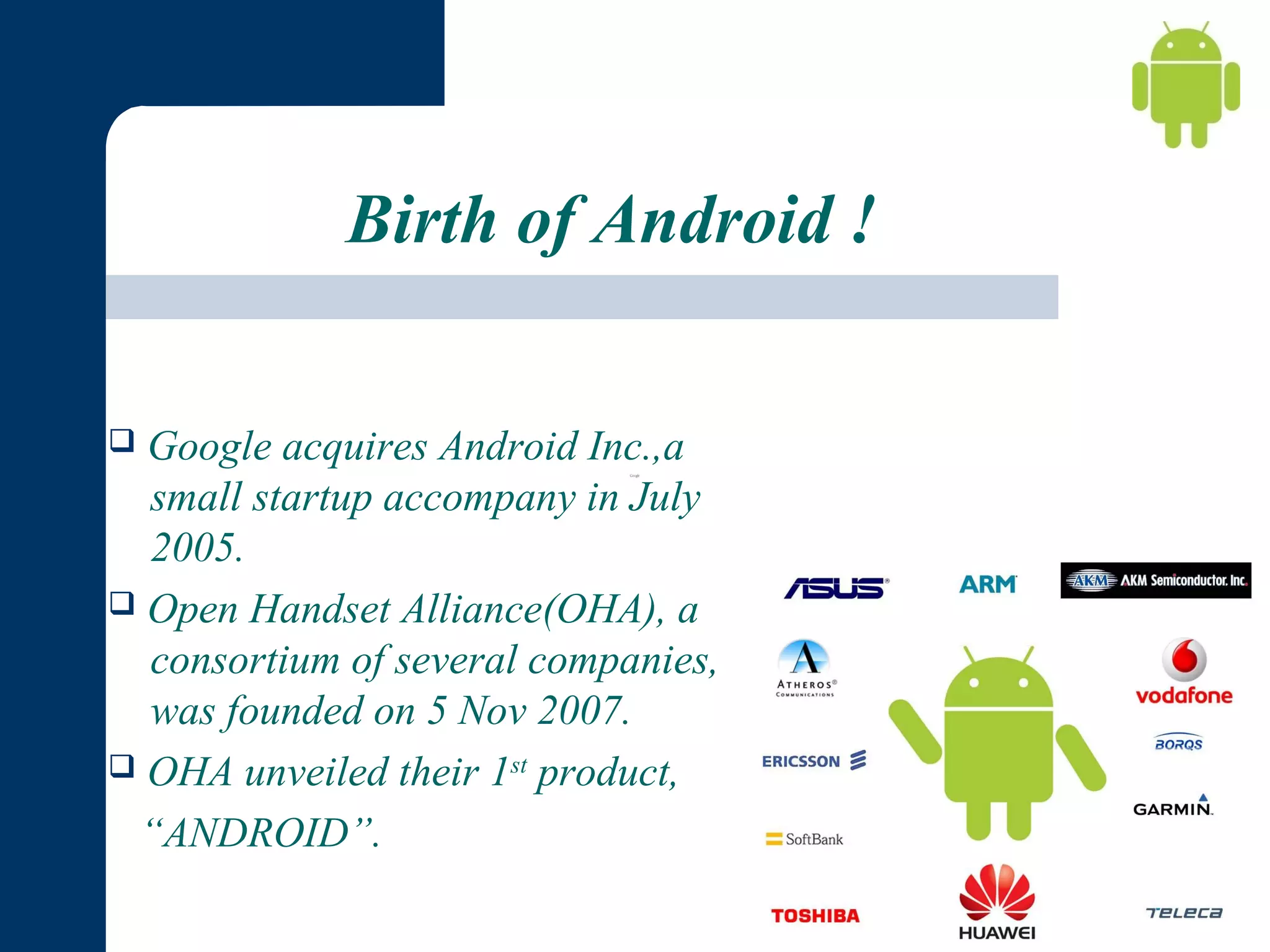 Birth of Android !
Google acquires Android Inc.,a
small startup accompany in July
2005.
 Open Handset Alliance(OHA), a
consortium of several companies,
was founded on 5 Nov 2007.
 OHA unveiled their 1st product,
“ANDROID”.


 

 