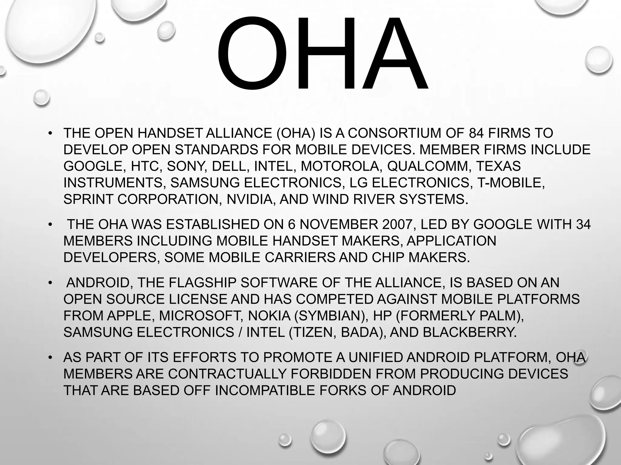 OHA
• THE OPEN HANDSET ALLIANCE (OHA) IS A CONSORTIUM OF 84 FIRMS TO
DEVELOP OPEN STANDARDS FOR MOBILE DEVICES. MEMBER FIRMS INCLUDE
GOOGLE, HTC, SONY, DELL, INTEL, MOTOROLA, QUALCOMM, TEXAS
INSTRUMENTS, SAMSUNG ELECTRONICS, LG ELECTRONICS, T-MOBILE,
SPRINT CORPORATION, NVIDIA, AND WIND RIVER SYSTEMS.
•

THE OHA WAS ESTABLISHED ON 6 NOVEMBER 2007, LED BY GOOGLE WITH 34
MEMBERS INCLUDING MOBILE HANDSET MAKERS, APPLICATION
DEVELOPERS, SOME MOBILE CARRIERS AND CHIP MAKERS.

• ANDROID, THE FLAGSHIP SOFTWARE OF THE ALLIANCE, IS BASED ON AN
OPEN SOURCE LICENSE AND HAS COMPETED AGAINST MOBILE PLATFORMS
FROM APPLE, MICROSOFT, NOKIA (SYMBIAN), HP (FORMERLY PALM),
SAMSUNG ELECTRONICS / INTEL (TIZEN, BADA), AND BLACKBERRY.
• AS PART OF ITS EFFORTS TO PROMOTE A UNIFIED ANDROID PLATFORM, OHA
MEMBERS ARE CONTRACTUALLY FORBIDDEN FROM PRODUCING DEVICES
THAT ARE BASED OFF INCOMPATIBLE FORKS OF ANDROID

 