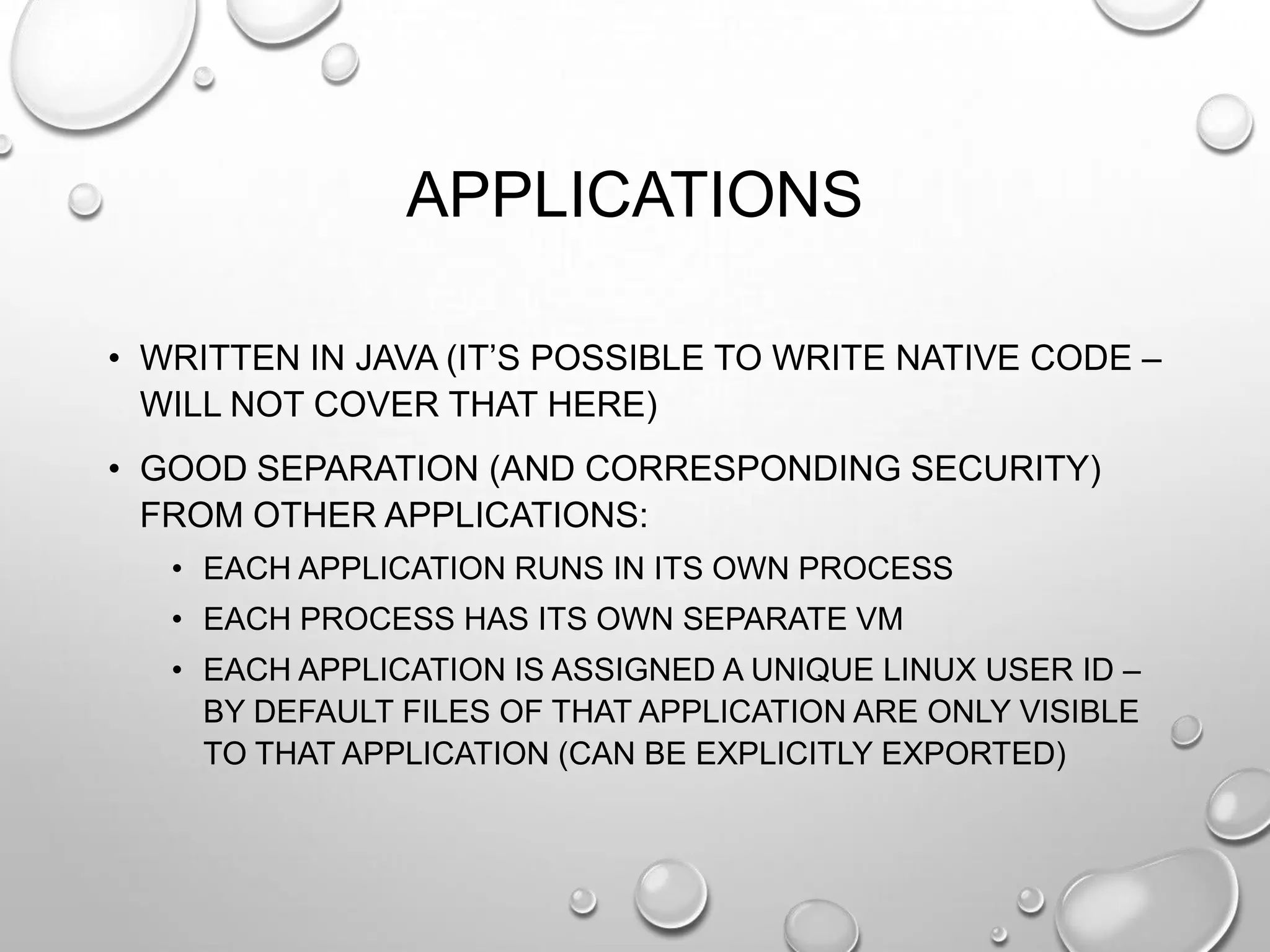 APPLICATIONS
• WRITTEN IN JAVA (IT‘S POSSIBLE TO WRITE NATIVE CODE –
WILL NOT COVER THAT HERE)
• GOOD SEPARATION (AND CORRESPONDING SECURITY)
FROM OTHER APPLICATIONS:
• EACH APPLICATION RUNS IN ITS OWN PROCESS
• EACH PROCESS HAS ITS OWN SEPARATE VM
• EACH APPLICATION IS ASSIGNED A UNIQUE LINUX USER ID –
BY DEFAULT FILES OF THAT APPLICATION ARE ONLY VISIBLE
TO THAT APPLICATION (CAN BE EXPLICITLY EXPORTED)

 