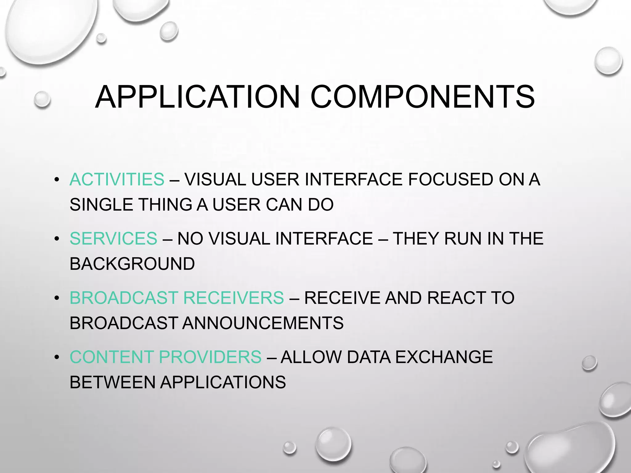 APPLICATION COMPONENTS
• ACTIVITIES – VISUAL USER INTERFACE FOCUSED ON A
SINGLE THING A USER CAN DO
• SERVICES – NO VISUAL INTERFACE – THEY RUN IN THE
BACKGROUND
• BROADCAST RECEIVERS – RECEIVE AND REACT TO
BROADCAST ANNOUNCEMENTS
• CONTENT PROVIDERS – ALLOW DATA EXCHANGE
BETWEEN APPLICATIONS

 