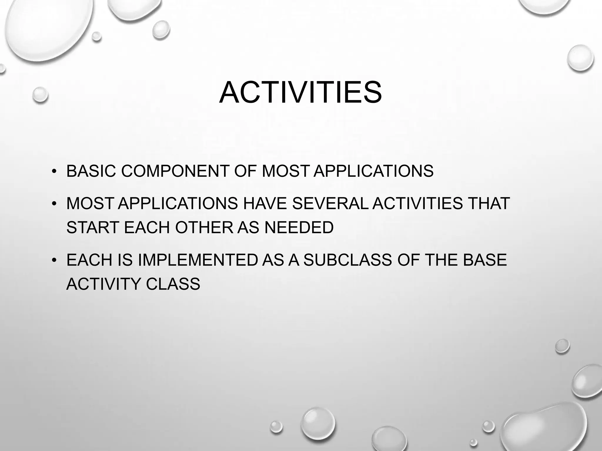 ACTIVITIES
• BASIC COMPONENT OF MOST APPLICATIONS
• MOST APPLICATIONS HAVE SEVERAL ACTIVITIES THAT
START EACH OTHER AS NEEDED

• EACH IS IMPLEMENTED AS A SUBCLASS OF THE BASE
ACTIVITY CLASS

 