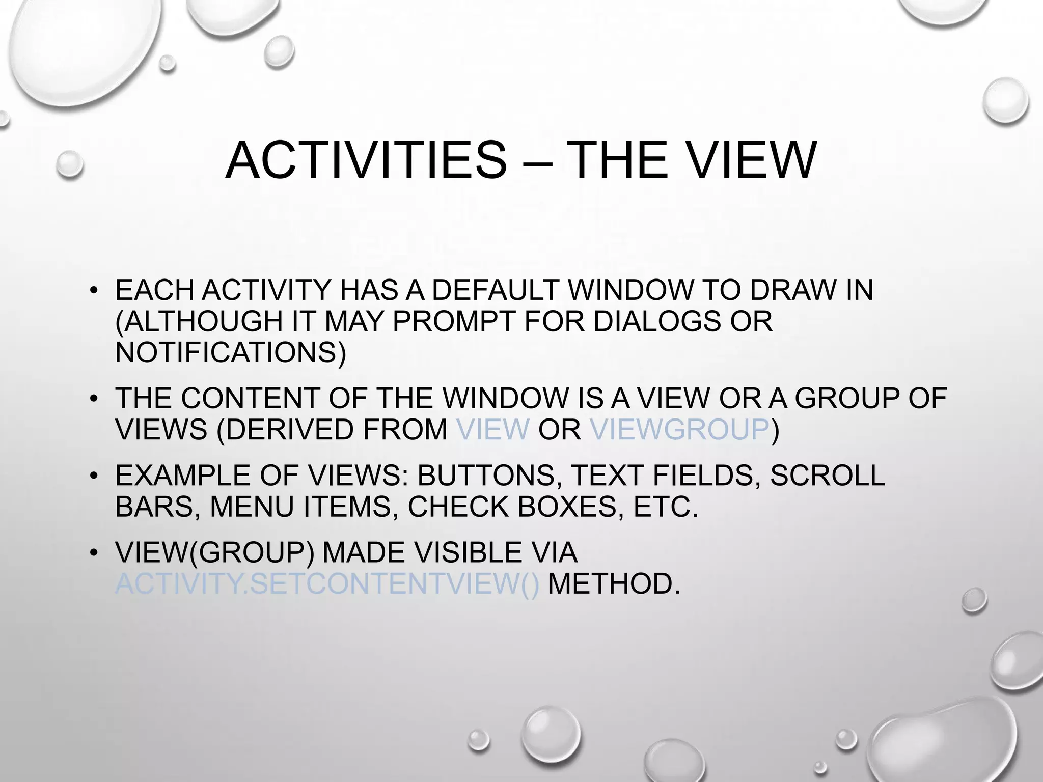 ACTIVITIES – THE VIEW
• EACH ACTIVITY HAS A DEFAULT WINDOW TO DRAW IN
(ALTHOUGH IT MAY PROMPT FOR DIALOGS OR
NOTIFICATIONS)
• THE CONTENT OF THE WINDOW IS A VIEW OR A GROUP OF
VIEWS (DERIVED FROM VIEW OR VIEWGROUP)
• EXAMPLE OF VIEWS: BUTTONS, TEXT FIELDS, SCROLL
BARS, MENU ITEMS, CHECK BOXES, ETC.
• VIEW(GROUP) MADE VISIBLE VIA
ACTIVITY.SETCONTENTVIEW() METHOD.

 