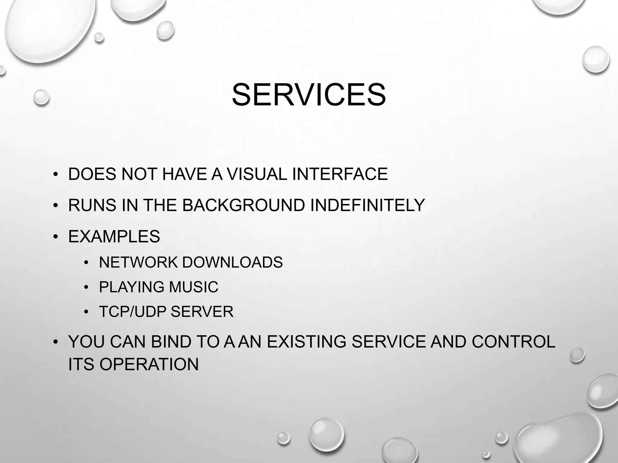SERVICES
• DOES NOT HAVE A VISUAL INTERFACE
• RUNS IN THE BACKGROUND INDEFINITELY
• EXAMPLES
• NETWORK DOWNLOADS
• PLAYING MUSIC
• TCP/UDP SERVER

• YOU CAN BIND TO A AN EXISTING SERVICE AND CONTROL
ITS OPERATION

 