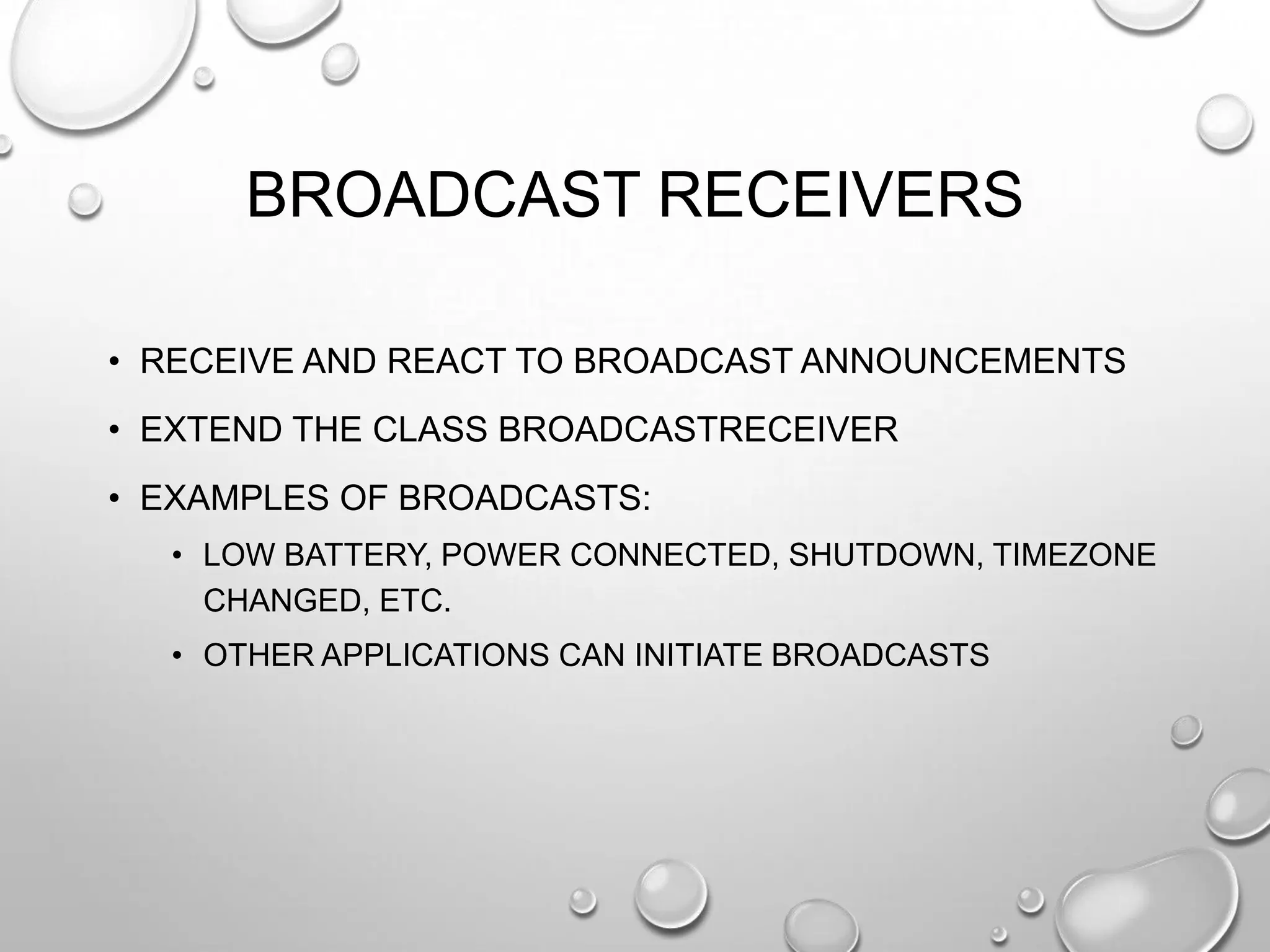 BROADCAST RECEIVERS
• RECEIVE AND REACT TO BROADCAST ANNOUNCEMENTS
• EXTEND THE CLASS BROADCASTRECEIVER
• EXAMPLES OF BROADCASTS:
• LOW BATTERY, POWER CONNECTED, SHUTDOWN, TIMEZONE
CHANGED, ETC.
• OTHER APPLICATIONS CAN INITIATE BROADCASTS

 
