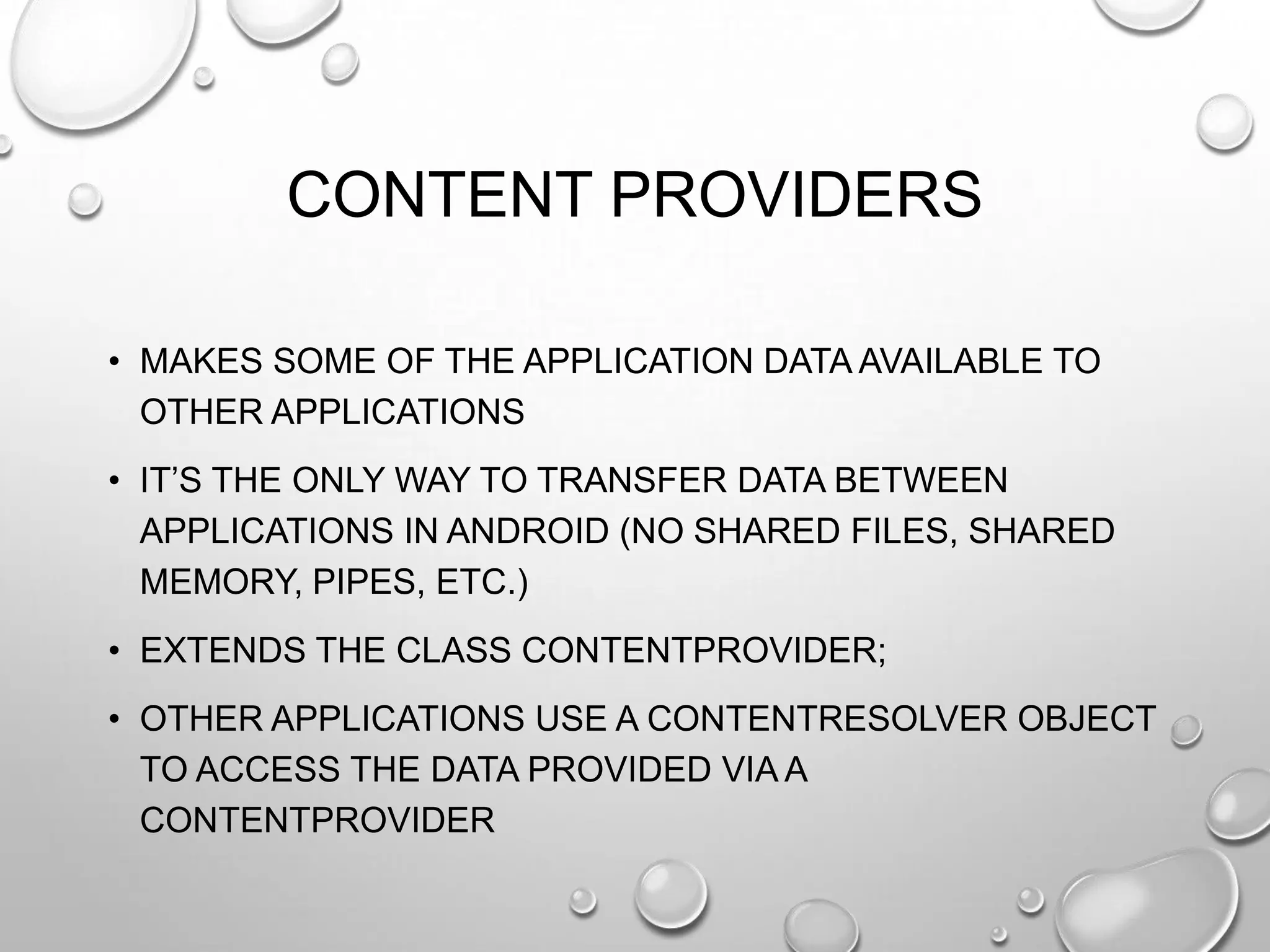 CONTENT PROVIDERS
• MAKES SOME OF THE APPLICATION DATA AVAILABLE TO
OTHER APPLICATIONS
• IT‘S THE ONLY WAY TO TRANSFER DATA BETWEEN
APPLICATIONS IN ANDROID (NO SHARED FILES, SHARED
MEMORY, PIPES, ETC.)
• EXTENDS THE CLASS CONTENTPROVIDER;
• OTHER APPLICATIONS USE A CONTENTRESOLVER OBJECT
TO ACCESS THE DATA PROVIDED VIA A
CONTENTPROVIDER

 