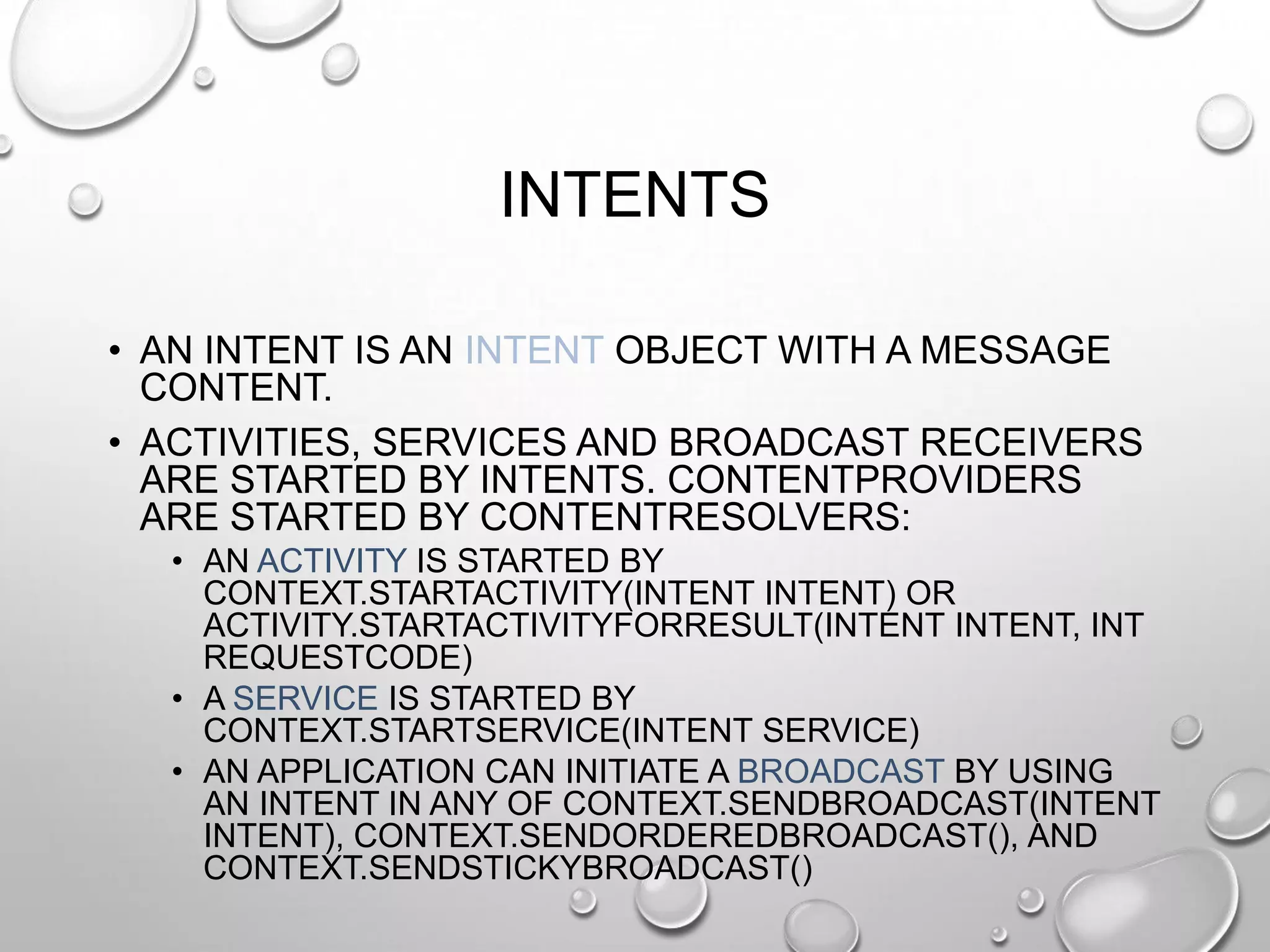 INTENTS
• AN INTENT IS AN INTENT OBJECT WITH A MESSAGE
CONTENT.
• ACTIVITIES, SERVICES AND BROADCAST RECEIVERS
ARE STARTED BY INTENTS. CONTENTPROVIDERS
ARE STARTED BY CONTENTRESOLVERS:
• AN ACTIVITY IS STARTED BY
CONTEXT.STARTACTIVITY(INTENT INTENT) OR
ACTIVITY.STARTACTIVITYFORRESULT(INTENT INTENT, INT
REQUESTCODE)
• A SERVICE IS STARTED BY
CONTEXT.STARTSERVICE(INTENT SERVICE)
• AN APPLICATION CAN INITIATE A BROADCAST BY USING
AN INTENT IN ANY OF CONTEXT.SENDBROADCAST(INTENT
INTENT), CONTEXT.SENDORDEREDBROADCAST(), AND
CONTEXT.SENDSTICKYBROADCAST()

 
