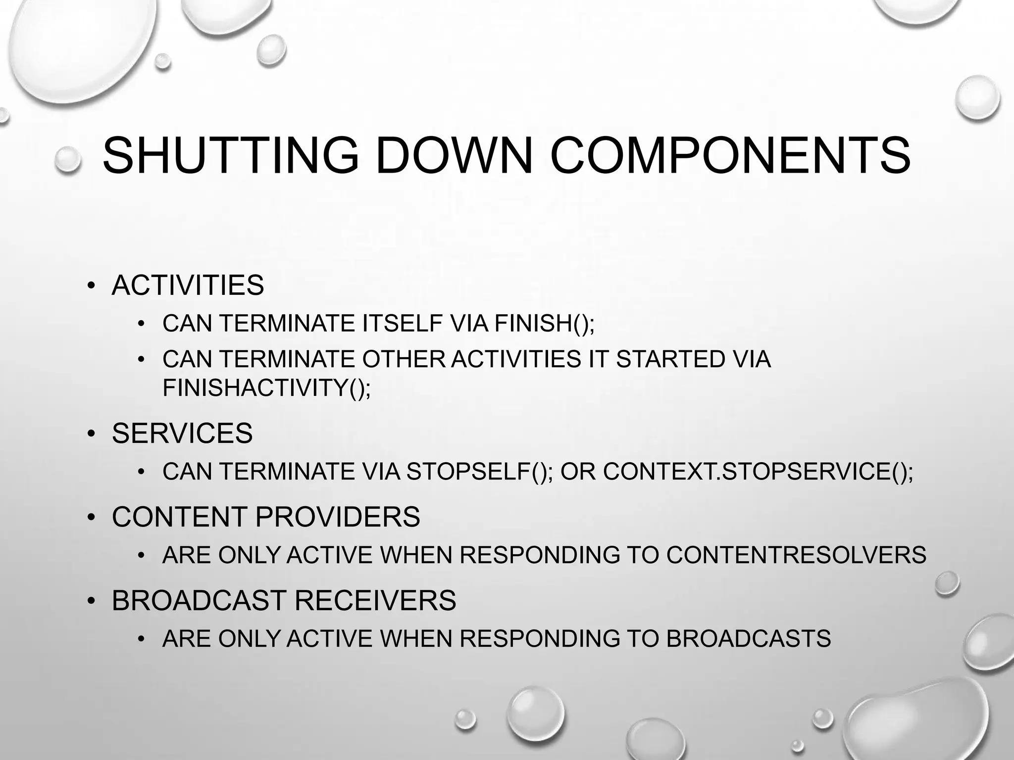 SHUTTING DOWN COMPONENTS
• ACTIVITIES
• CAN TERMINATE ITSELF VIA FINISH();
• CAN TERMINATE OTHER ACTIVITIES IT STARTED VIA
FINISHACTIVITY();

• SERVICES
• CAN TERMINATE VIA STOPSELF(); OR CONTEXT.STOPSERVICE();

• CONTENT PROVIDERS
• ARE ONLY ACTIVE WHEN RESPONDING TO CONTENTRESOLVERS

• BROADCAST RECEIVERS
• ARE ONLY ACTIVE WHEN RESPONDING TO BROADCASTS

 