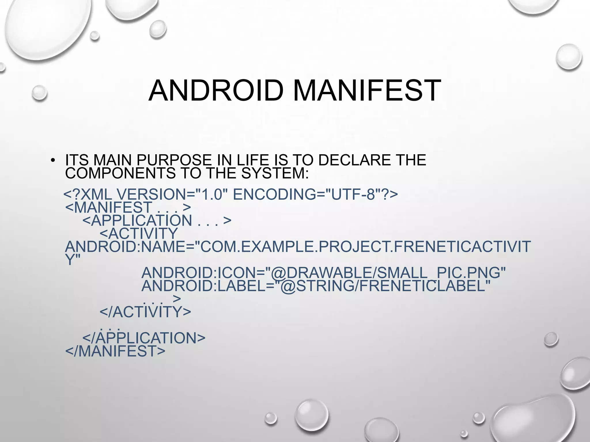 ANDROID MANIFEST
• ITS MAIN PURPOSE IN LIFE IS TO DECLARE THE
COMPONENTS TO THE SYSTEM:
<?XML VERSION="1.0" ENCODING="UTF-8"?>
<MANIFEST . . . >
<APPLICATION . . . >
<ACTIVITY
ANDROID:NAME="COM.EXAMPLE.PROJECT.FRENETICACTIVIT
Y"
ANDROID:ICON="@DRAWABLE/SMALL_PIC.PNG"
ANDROID:LABEL="@STRING/FRENETICLABEL"
... >
</ACTIVITY>
...
</APPLICATION>
</MANIFEST>

 