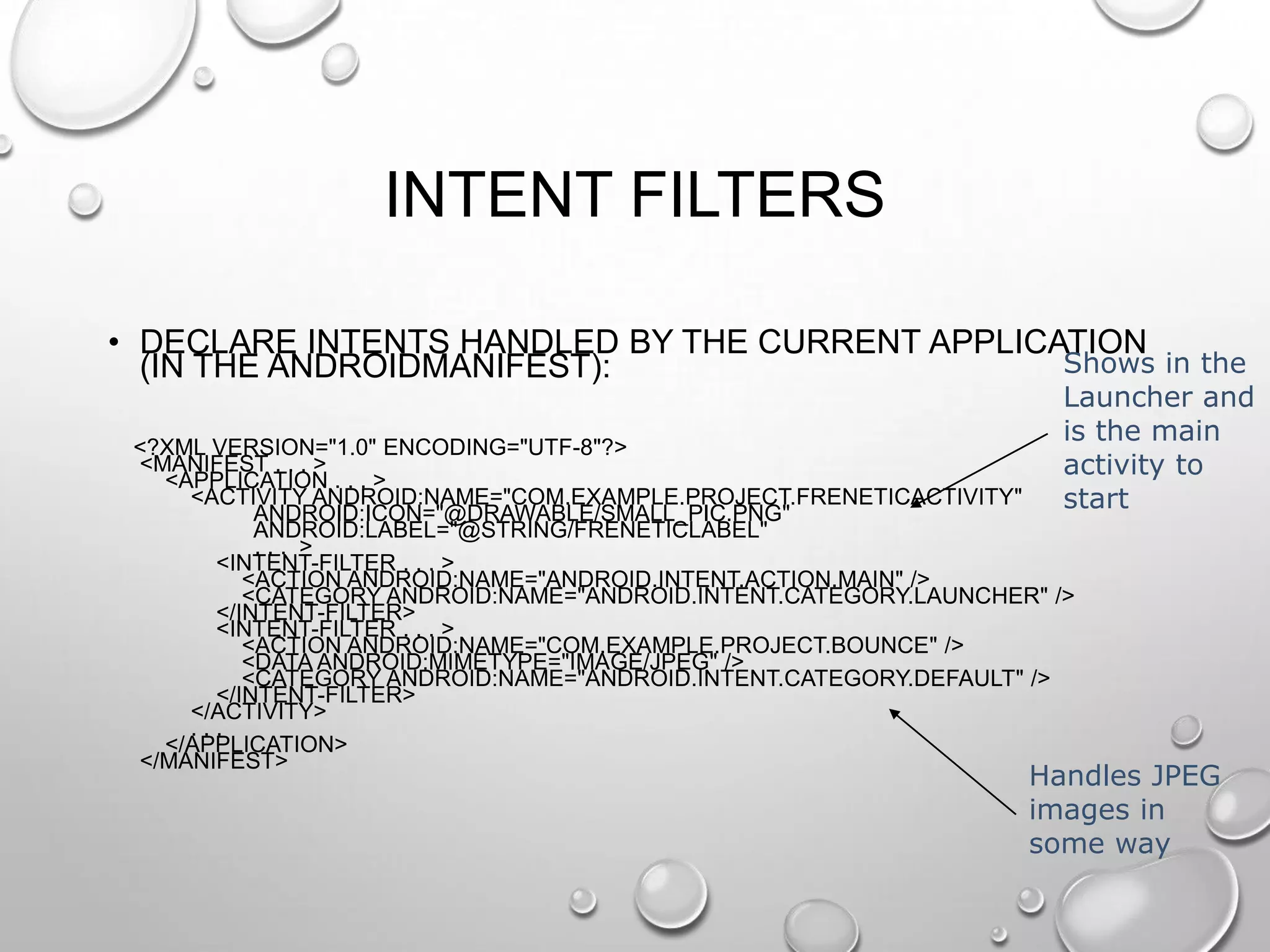 INTENT FILTERS
• DECLARE INTENTS HANDLED BY THE CURRENT APPLICATION
Shows in the
(IN THE ANDROIDMANIFEST):

Launcher and
is the main
activity to
start

<?XML VERSION="1.0" ENCODING="UTF-8"?>
<MANIFEST . . . >
<APPLICATION . . . >
<ACTIVITY ANDROID:NAME="COM.EXAMPLE.PROJECT.FRENETICACTIVITY"
ANDROID:ICON="@DRAWABLE/SMALL_PIC.PNG"
ANDROID:LABEL="@STRING/FRENETICLABEL"
... >
<INTENT-FILTER . . . >
<ACTION ANDROID:NAME="ANDROID.INTENT.ACTION.MAIN" />
<CATEGORY ANDROID:NAME="ANDROID.INTENT.CATEGORY.LAUNCHER" />
</INTENT-FILTER>
<INTENT-FILTER . . . >
<ACTION ANDROID:NAME="COM.EXAMPLE.PROJECT.BOUNCE" />
<DATA ANDROID:MIMETYPE="IMAGE/JPEG" />
<CATEGORY ANDROID:NAME="ANDROID.INTENT.CATEGORY.DEFAULT" />
</INTENT-FILTER>
</ACTIVITY>
...
</APPLICATION>
</MANIFEST>

Handles JPEG
images in
some way

 