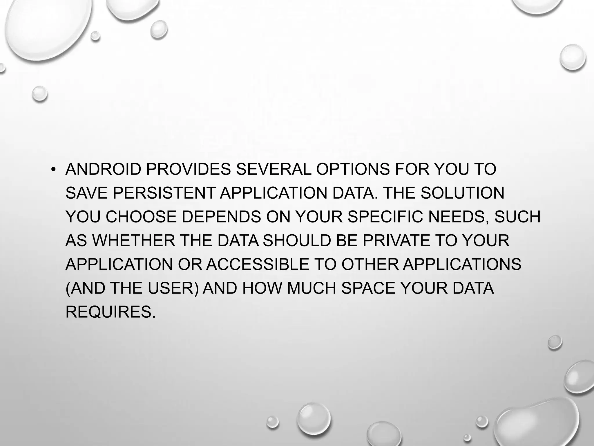 • ANDROID PROVIDES SEVERAL OPTIONS FOR YOU TO
SAVE PERSISTENT APPLICATION DATA. THE SOLUTION
YOU CHOOSE DEPENDS ON YOUR SPECIFIC NEEDS, SUCH
AS WHETHER THE DATA SHOULD BE PRIVATE TO YOUR
APPLICATION OR ACCESSIBLE TO OTHER APPLICATIONS
(AND THE USER) AND HOW MUCH SPACE YOUR DATA
REQUIRES.

 