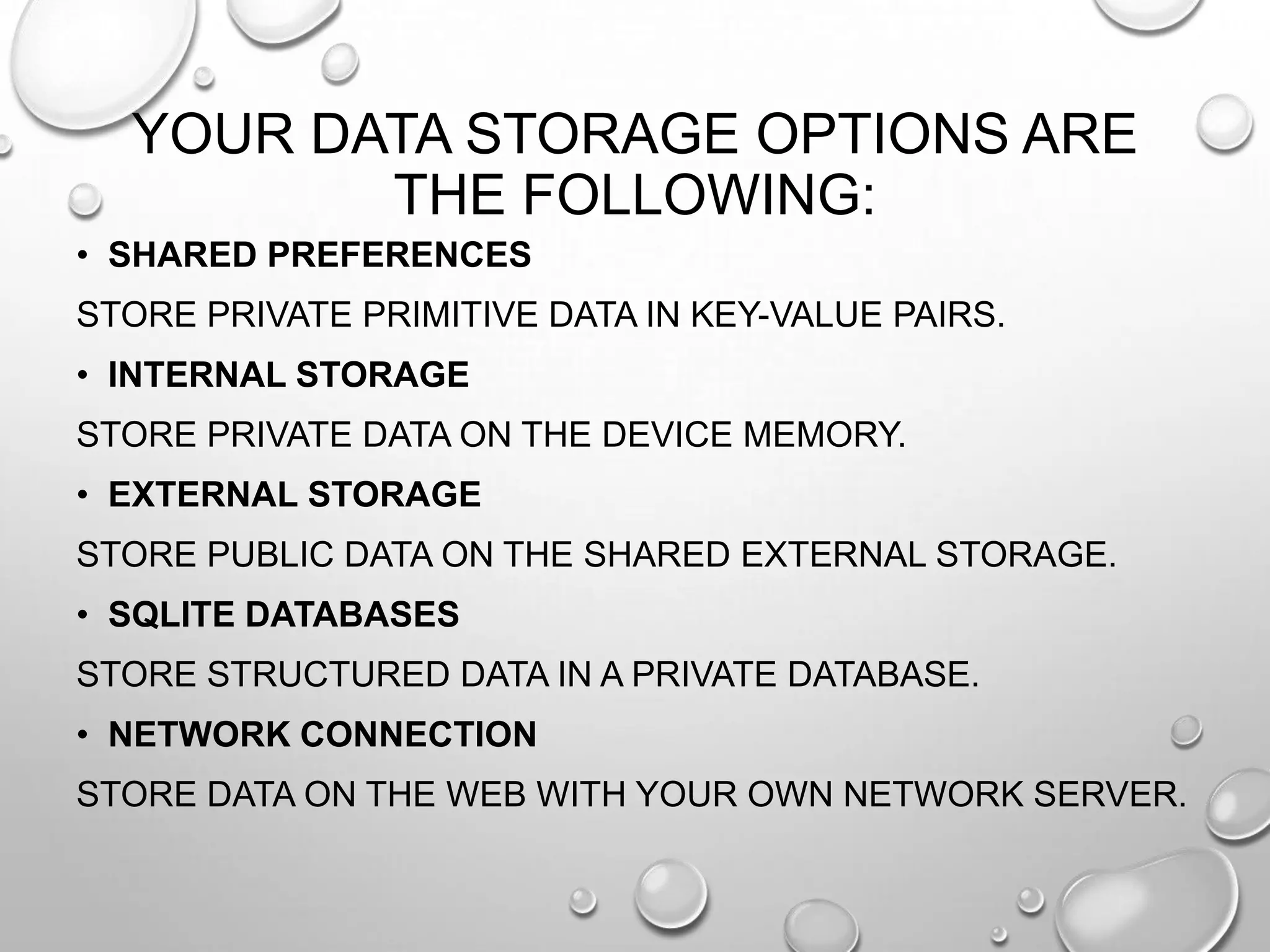 YOUR DATA STORAGE OPTIONS ARE
THE FOLLOWING:
• SHARED PREFERENCES
STORE PRIVATE PRIMITIVE DATA IN KEY-VALUE PAIRS.

• INTERNAL STORAGE
STORE PRIVATE DATA ON THE DEVICE MEMORY.
• EXTERNAL STORAGE
STORE PUBLIC DATA ON THE SHARED EXTERNAL STORAGE.
• SQLITE DATABASES
STORE STRUCTURED DATA IN A PRIVATE DATABASE.
• NETWORK CONNECTION
STORE DATA ON THE WEB WITH YOUR OWN NETWORK SERVER.

 