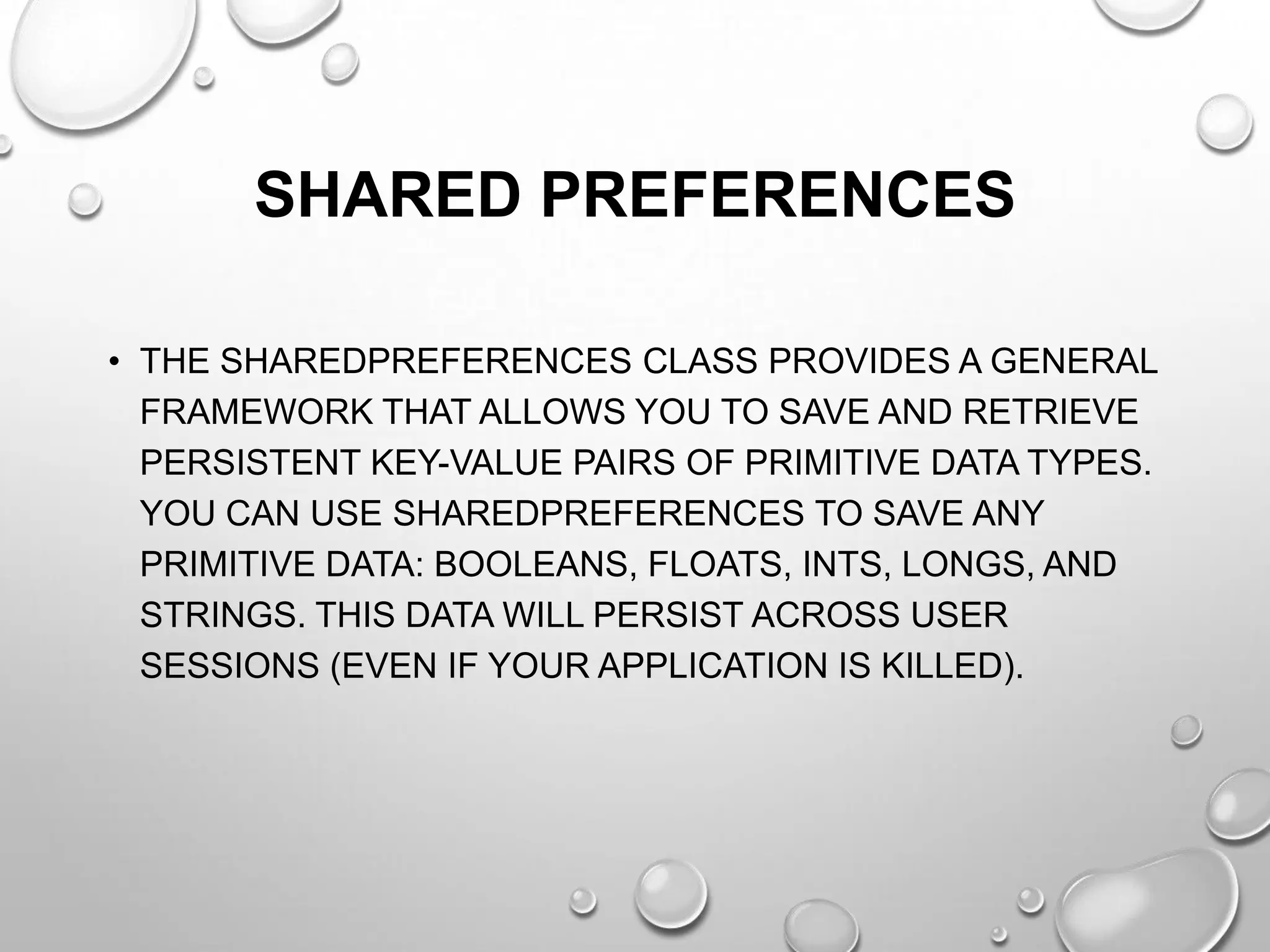 SHARED PREFERENCES
• THE SHAREDPREFERENCES CLASS PROVIDES A GENERAL
FRAMEWORK THAT ALLOWS YOU TO SAVE AND RETRIEVE
PERSISTENT KEY-VALUE PAIRS OF PRIMITIVE DATA TYPES.
YOU CAN USE SHAREDPREFERENCES TO SAVE ANY
PRIMITIVE DATA: BOOLEANS, FLOATS, INTS, LONGS, AND
STRINGS. THIS DATA WILL PERSIST ACROSS USER
SESSIONS (EVEN IF YOUR APPLICATION IS KILLED).

 