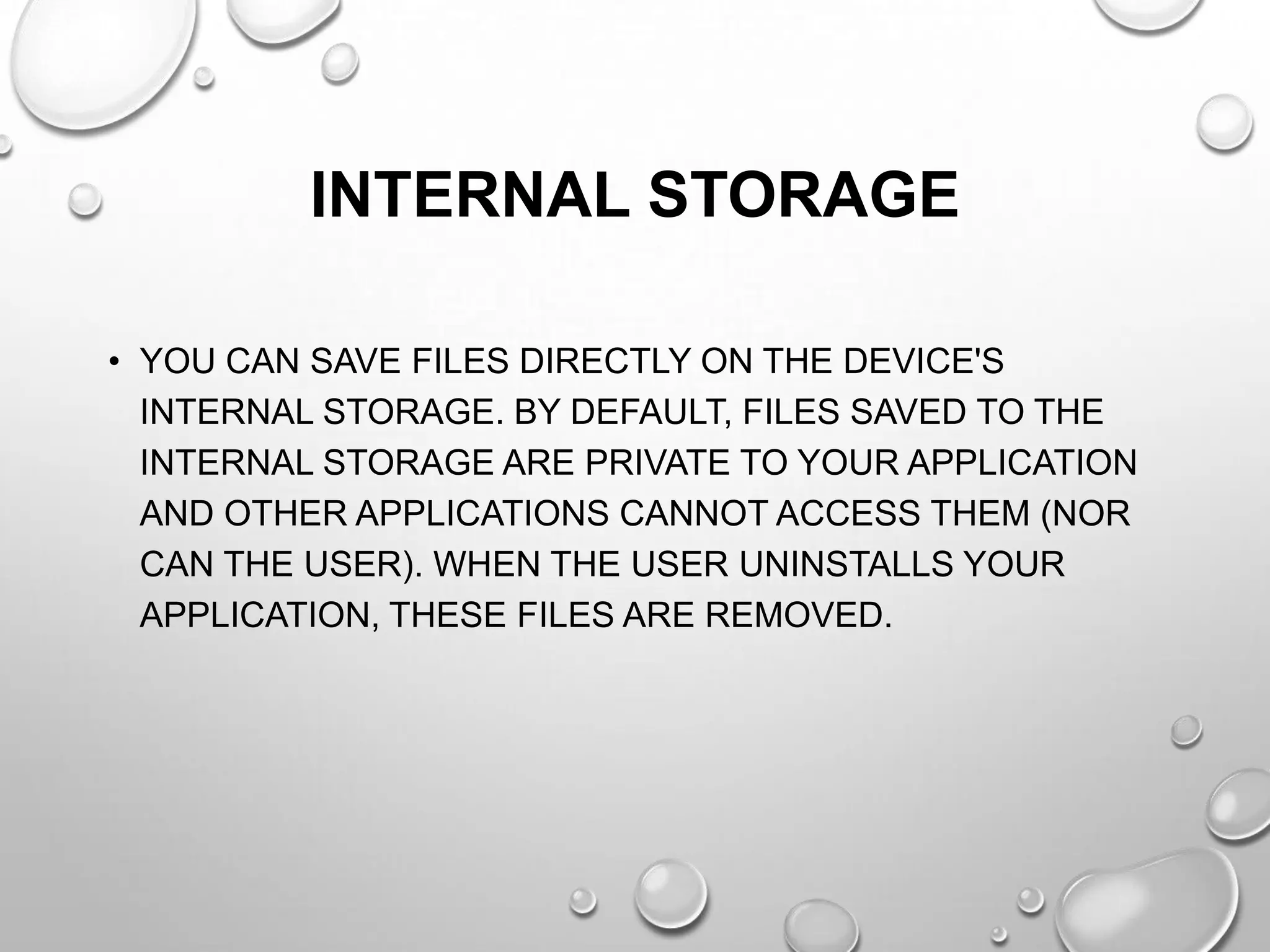 INTERNAL STORAGE
• YOU CAN SAVE FILES DIRECTLY ON THE DEVICE'S
INTERNAL STORAGE. BY DEFAULT, FILES SAVED TO THE
INTERNAL STORAGE ARE PRIVATE TO YOUR APPLICATION
AND OTHER APPLICATIONS CANNOT ACCESS THEM (NOR
CAN THE USER). WHEN THE USER UNINSTALLS YOUR
APPLICATION, THESE FILES ARE REMOVED.

 