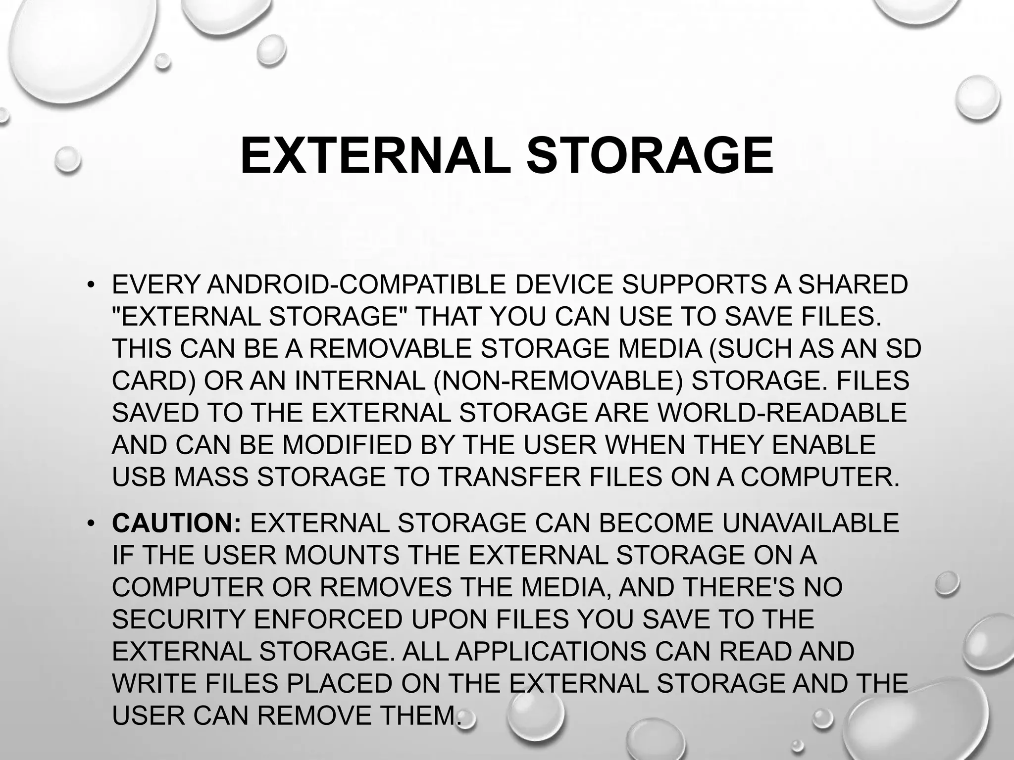 EXTERNAL STORAGE
• EVERY ANDROID-COMPATIBLE DEVICE SUPPORTS A SHARED
"EXTERNAL STORAGE" THAT YOU CAN USE TO SAVE FILES.
THIS CAN BE A REMOVABLE STORAGE MEDIA (SUCH AS AN SD
CARD) OR AN INTERNAL (NON-REMOVABLE) STORAGE. FILES
SAVED TO THE EXTERNAL STORAGE ARE WORLD-READABLE
AND CAN BE MODIFIED BY THE USER WHEN THEY ENABLE
USB MASS STORAGE TO TRANSFER FILES ON A COMPUTER.
• CAUTION: EXTERNAL STORAGE CAN BECOME UNAVAILABLE
IF THE USER MOUNTS THE EXTERNAL STORAGE ON A
COMPUTER OR REMOVES THE MEDIA, AND THERE'S NO
SECURITY ENFORCED UPON FILES YOU SAVE TO THE
EXTERNAL STORAGE. ALL APPLICATIONS CAN READ AND
WRITE FILES PLACED ON THE EXTERNAL STORAGE AND THE
USER CAN REMOVE THEM.

 