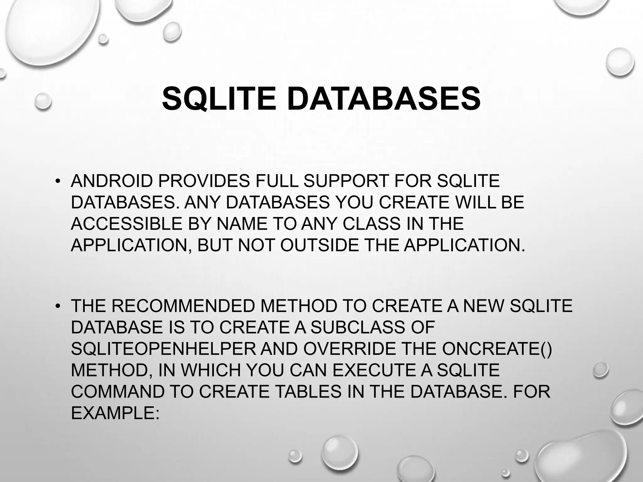 SQLITE DATABASES
• ANDROID PROVIDES FULL SUPPORT FOR SQLITE
DATABASES. ANY DATABASES YOU CREATE WILL BE
ACCESSIBLE BY NAME TO ANY CLASS IN THE
APPLICATION, BUT NOT OUTSIDE THE APPLICATION.
• THE RECOMMENDED METHOD TO CREATE A NEW SQLITE
DATABASE IS TO CREATE A SUBCLASS OF
SQLITEOPENHELPER AND OVERRIDE THE ONCREATE()
METHOD, IN WHICH YOU CAN EXECUTE A SQLITE
COMMAND TO CREATE TABLES IN THE DATABASE. FOR
EXAMPLE:

 