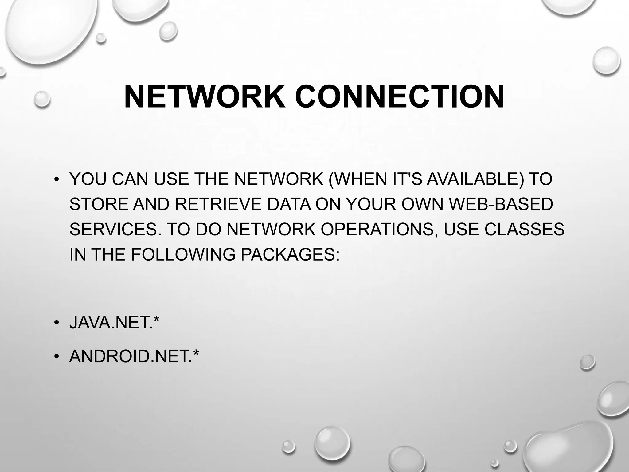 NETWORK CONNECTION
• YOU CAN USE THE NETWORK (WHEN IT'S AVAILABLE) TO
STORE AND RETRIEVE DATA ON YOUR OWN WEB-BASED
SERVICES. TO DO NETWORK OPERATIONS, USE CLASSES
IN THE FOLLOWING PACKAGES:

• JAVA.NET.*
• ANDROID.NET.*

 