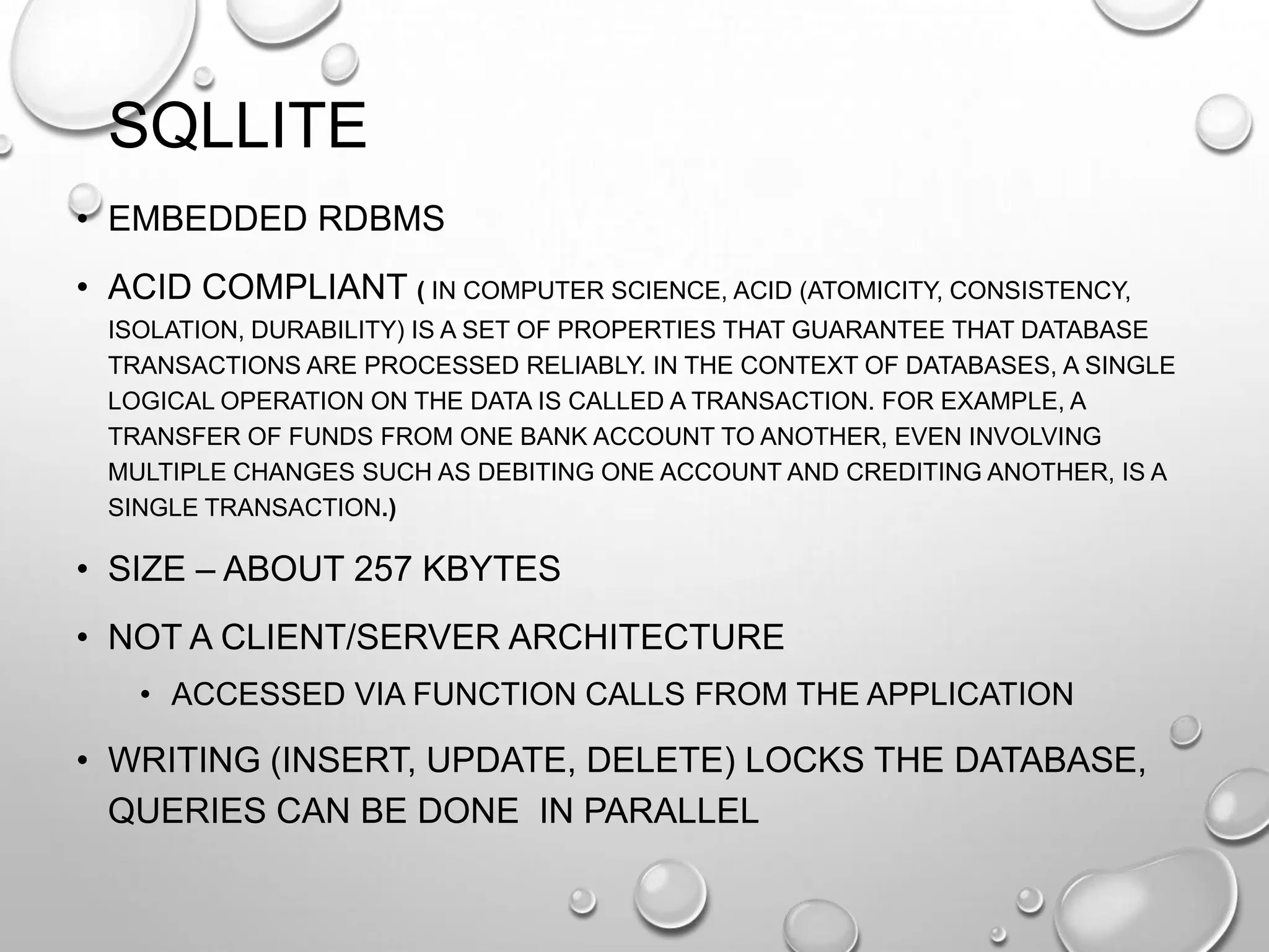 SQLLITE
• EMBEDDED RDBMS
• ACID COMPLIANT ( IN COMPUTER SCIENCE, ACID (ATOMICITY, CONSISTENCY,
ISOLATION, DURABILITY) IS A SET OF PROPERTIES THAT GUARANTEE THAT DATABASE
TRANSACTIONS ARE PROCESSED RELIABLY. IN THE CONTEXT OF DATABASES, A SINGLE
LOGICAL OPERATION ON THE DATA IS CALLED A TRANSACTION. FOR EXAMPLE, A
TRANSFER OF FUNDS FROM ONE BANK ACCOUNT TO ANOTHER, EVEN INVOLVING
MULTIPLE CHANGES SUCH AS DEBITING ONE ACCOUNT AND CREDITING ANOTHER, IS A
SINGLE TRANSACTION.)

• SIZE – ABOUT 257 KBYTES
• NOT A CLIENT/SERVER ARCHITECTURE
• ACCESSED VIA FUNCTION CALLS FROM THE APPLICATION

• WRITING (INSERT, UPDATE, DELETE) LOCKS THE DATABASE,
QUERIES CAN BE DONE IN PARALLEL

 