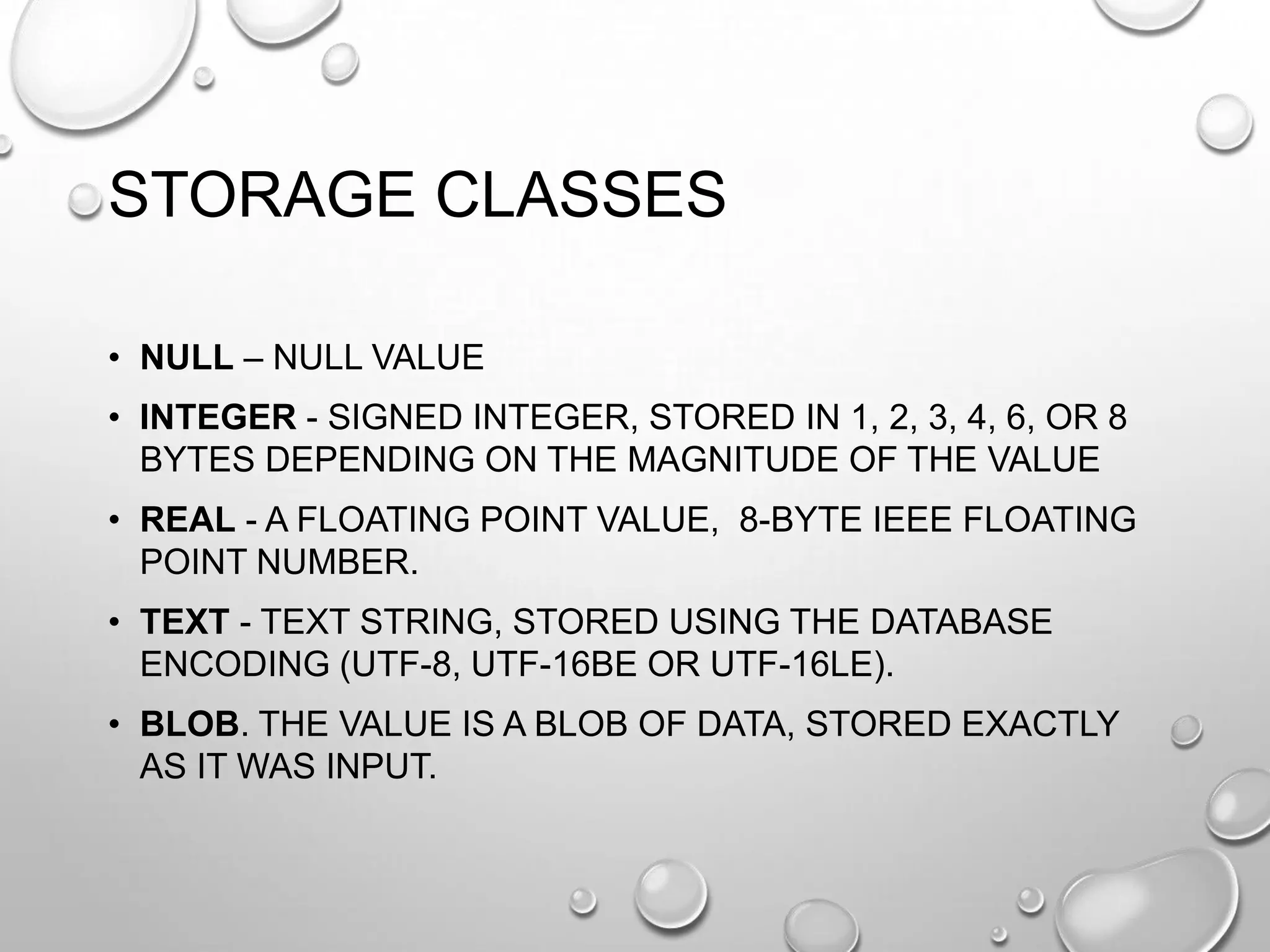 STORAGE CLASSES
• NULL – NULL VALUE
• INTEGER - SIGNED INTEGER, STORED IN 1, 2, 3, 4, 6, OR 8
BYTES DEPENDING ON THE MAGNITUDE OF THE VALUE
• REAL - A FLOATING POINT VALUE, 8-BYTE IEEE FLOATING
POINT NUMBER.
• TEXT - TEXT STRING, STORED USING THE DATABASE
ENCODING (UTF-8, UTF-16BE OR UTF-16LE).
• BLOB. THE VALUE IS A BLOB OF DATA, STORED EXACTLY
AS IT WAS INPUT.

 