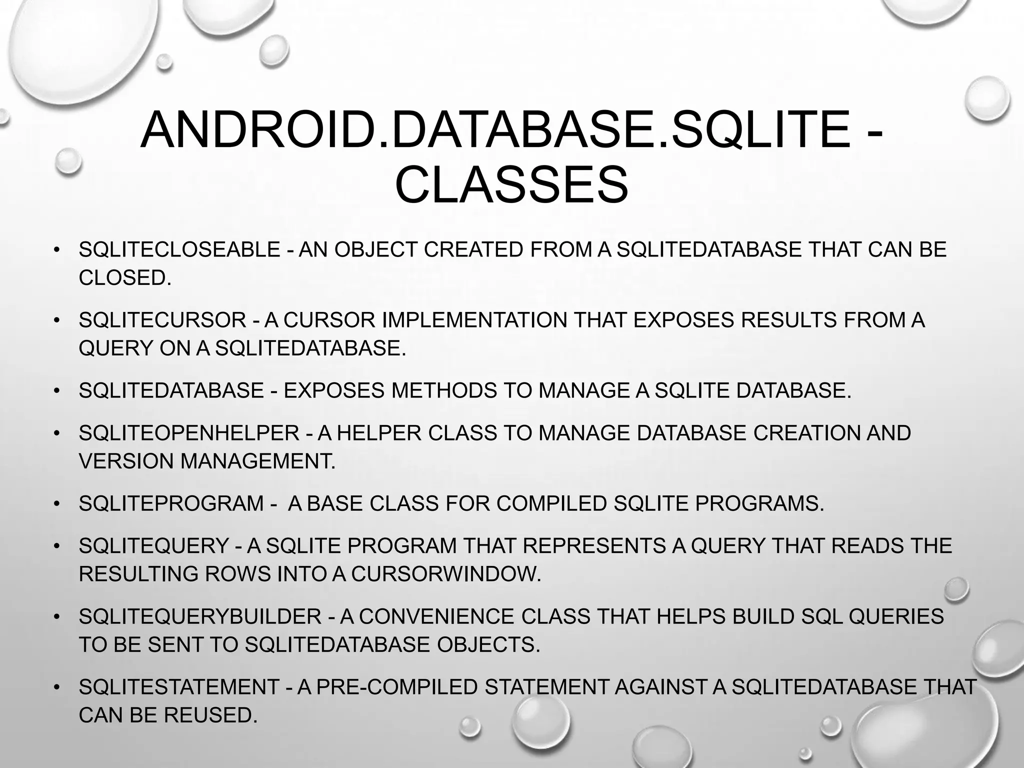 ANDROID.DATABASE.SQLITE CLASSES
• SQLITECLOSEABLE - AN OBJECT CREATED FROM A SQLITEDATABASE THAT CAN BE
CLOSED.
• SQLITECURSOR - A CURSOR IMPLEMENTATION THAT EXPOSES RESULTS FROM A
QUERY ON A SQLITEDATABASE.
• SQLITEDATABASE - EXPOSES METHODS TO MANAGE A SQLITE DATABASE.
• SQLITEOPENHELPER - A HELPER CLASS TO MANAGE DATABASE CREATION AND
VERSION MANAGEMENT.
• SQLITEPROGRAM - A BASE CLASS FOR COMPILED SQLITE PROGRAMS.
• SQLITEQUERY - A SQLITE PROGRAM THAT REPRESENTS A QUERY THAT READS THE
RESULTING ROWS INTO A CURSORWINDOW.
• SQLITEQUERYBUILDER - A CONVENIENCE CLASS THAT HELPS BUILD SQL QUERIES
TO BE SENT TO SQLITEDATABASE OBJECTS.
• SQLITESTATEMENT - A PRE-COMPILED STATEMENT AGAINST A SQLITEDATABASE THAT
CAN BE REUSED.

 