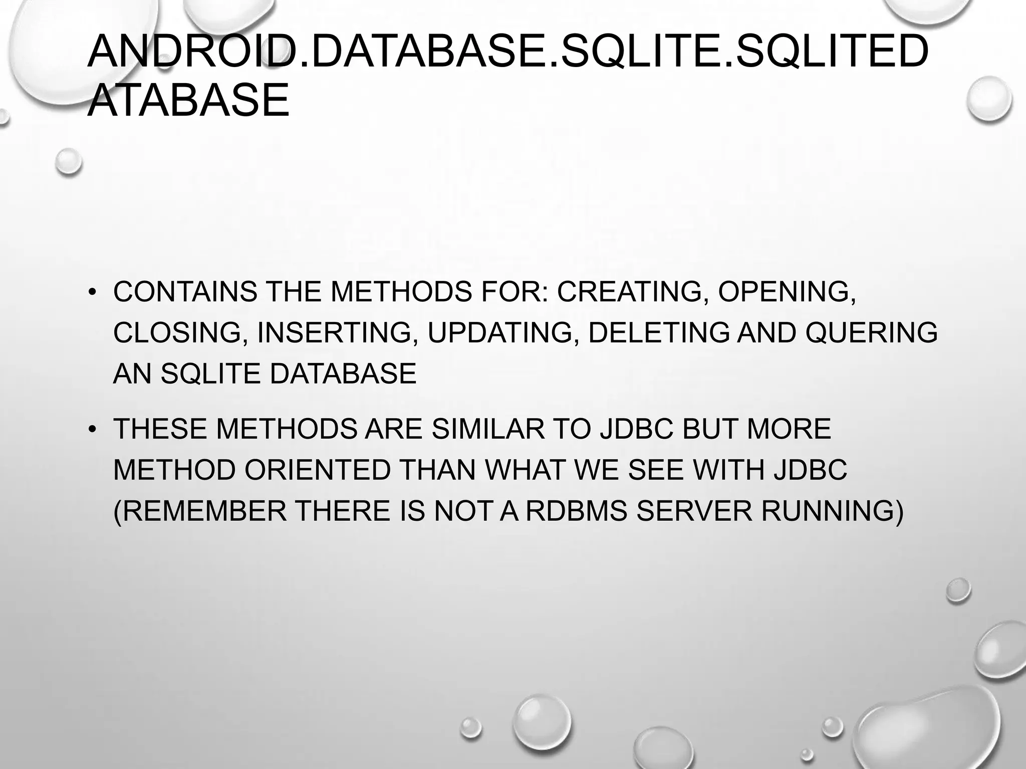 ANDROID.DATABASE.SQLITE.SQLITED
ATABASE

• CONTAINS THE METHODS FOR: CREATING, OPENING,
CLOSING, INSERTING, UPDATING, DELETING AND QUERING
AN SQLITE DATABASE
• THESE METHODS ARE SIMILAR TO JDBC BUT MORE
METHOD ORIENTED THAN WHAT WE SEE WITH JDBC
(REMEMBER THERE IS NOT A RDBMS SERVER RUNNING)

 