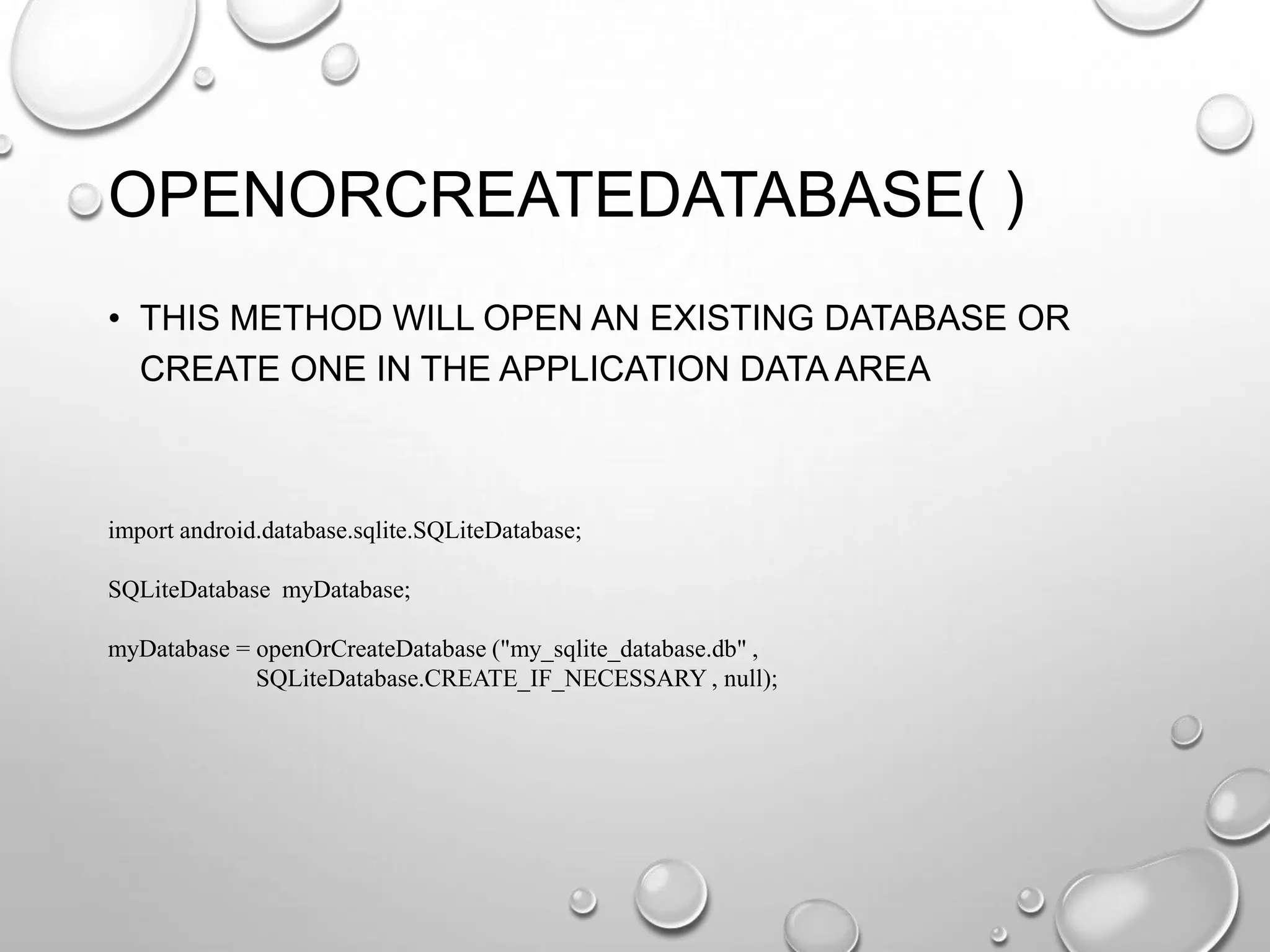 OPENORCREATEDATABASE( )
• THIS METHOD WILL OPEN AN EXISTING DATABASE OR
CREATE ONE IN THE APPLICATION DATA AREA

import android.database.sqlite.SQLiteDatabase;
SQLiteDatabase myDatabase;
myDatabase = openOrCreateDatabase ("my_sqlite_database.db" ,
SQLiteDatabase.CREATE_IF_NECESSARY , null);

 