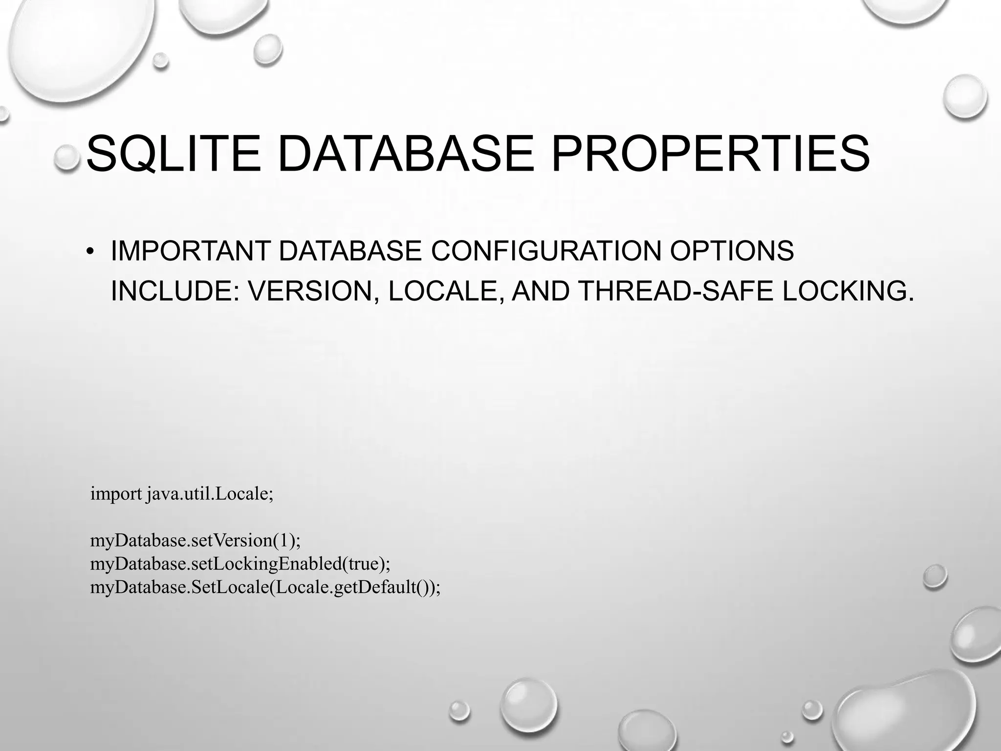 SQLITE DATABASE PROPERTIES
• IMPORTANT DATABASE CONFIGURATION OPTIONS
INCLUDE: VERSION, LOCALE, AND THREAD-SAFE LOCKING.

import java.util.Locale;
myDatabase.setVersion(1);
myDatabase.setLockingEnabled(true);
myDatabase.SetLocale(Locale.getDefault());

 