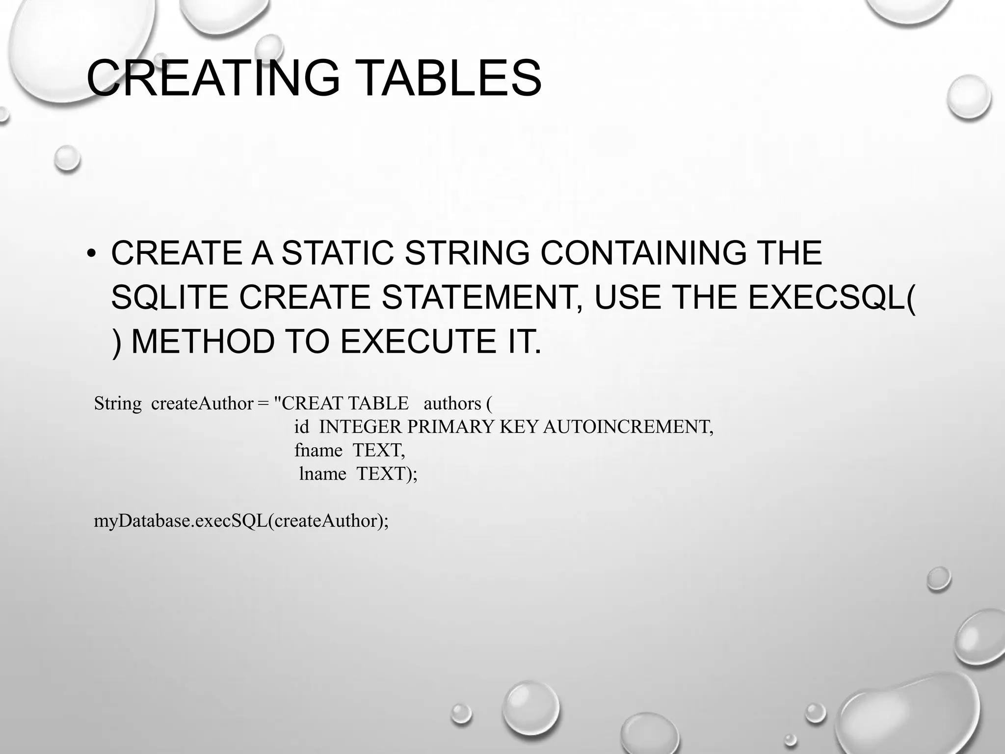 CREATING TABLES

• CREATE A STATIC STRING CONTAINING THE
SQLITE CREATE STATEMENT, USE THE EXECSQL(
) METHOD TO EXECUTE IT.
String createAuthor = "CREAT TABLE authors (
id INTEGER PRIMARY KEY AUTOINCREMENT,
fname TEXT,
lname TEXT);
myDatabase.execSQL(createAuthor);

 