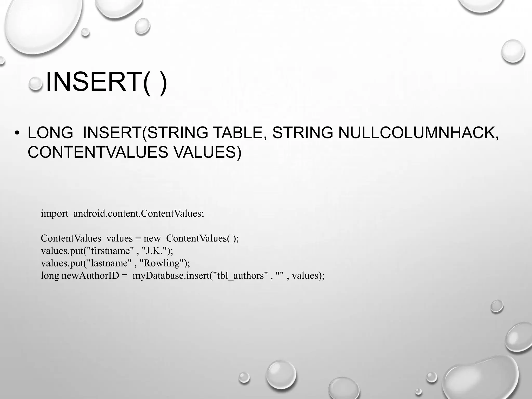 INSERT( )
• LONG INSERT(STRING TABLE, STRING NULLCOLUMNHACK,
CONTENTVALUES VALUES)

import android.content.ContentValues;
ContentValues values = new ContentValues( );
values.put("firstname" , "J.K.");
values.put("lastname" , "Rowling");
long newAuthorID = myDatabase.insert("tbl_authors" , "" , values);

 