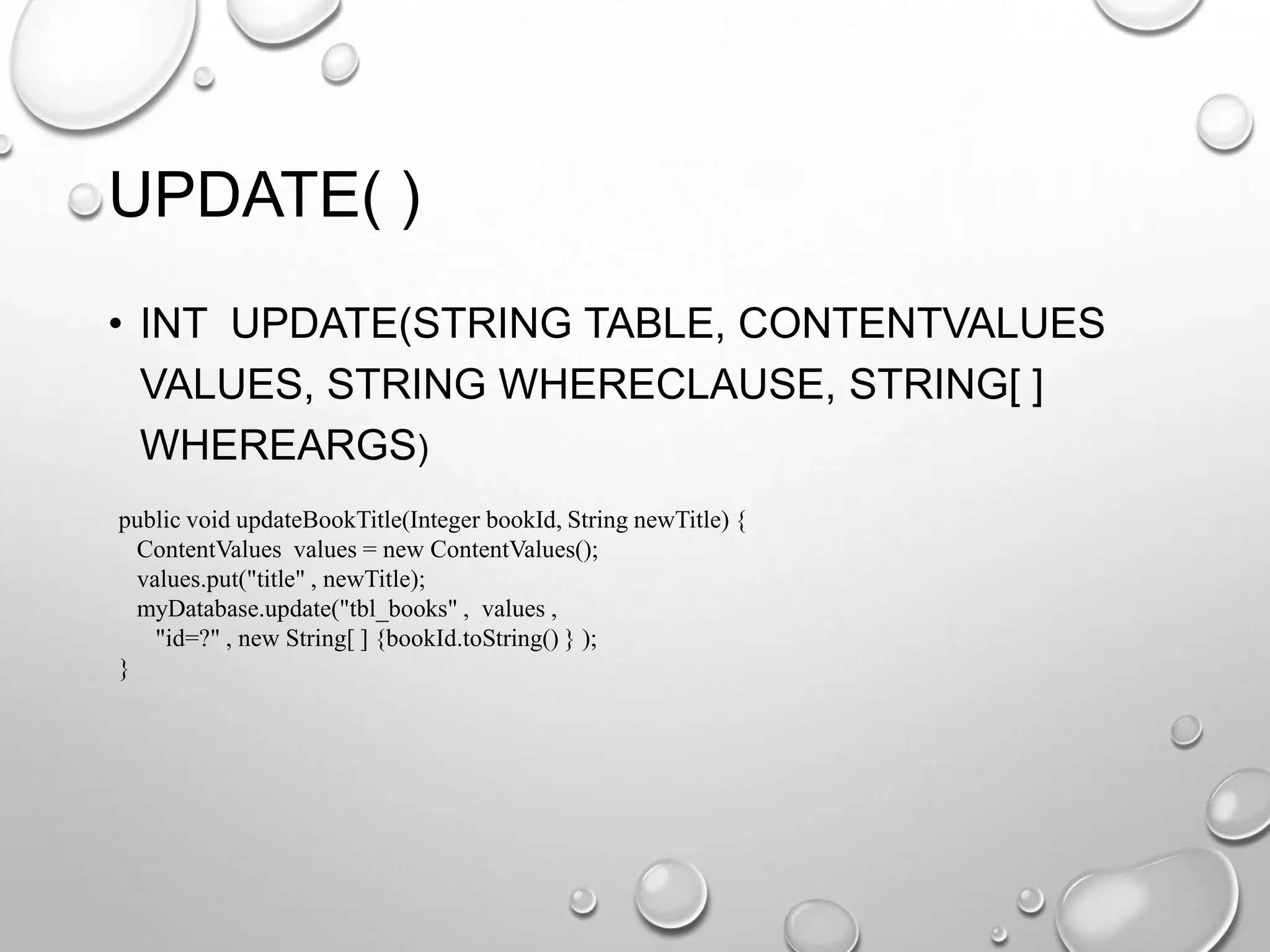 UPDATE( )
• INT UPDATE(STRING TABLE, CONTENTVALUES
VALUES, STRING WHERECLAUSE, STRING[ ]
WHEREARGS)
public void updateBookTitle(Integer bookId, String newTitle) {
ContentValues values = new ContentValues();
values.put("title" , newTitle);
myDatabase.update("tbl_books" , values ,
"id=?" , new String[ ] {bookId.toString() } );
}

 