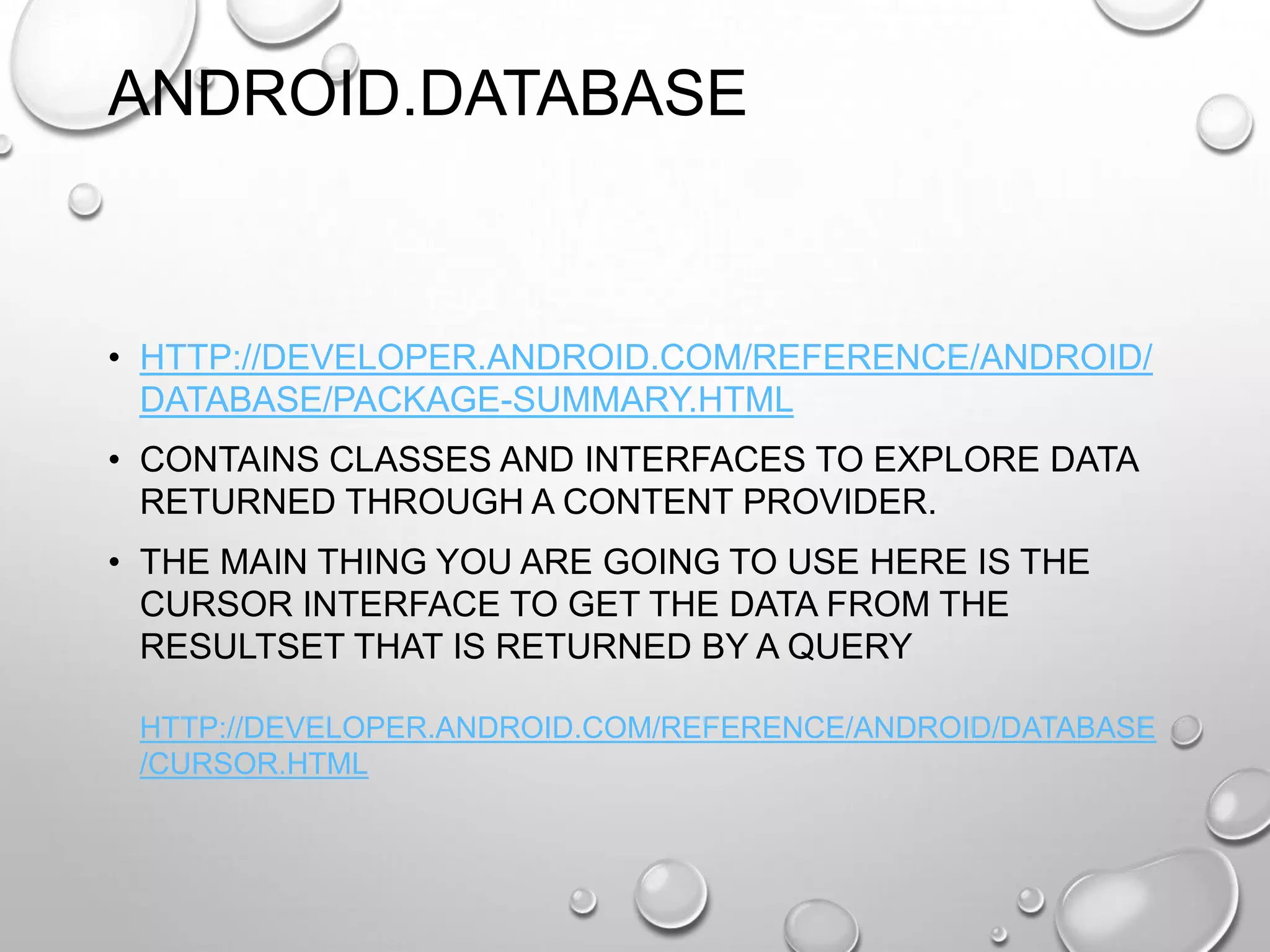 ANDROID.DATABASE

• HTTP://DEVELOPER.ANDROID.COM/REFERENCE/ANDROID/
DATABASE/PACKAGE-SUMMARY.HTML
• CONTAINS CLASSES AND INTERFACES TO EXPLORE DATA
RETURNED THROUGH A CONTENT PROVIDER.
• THE MAIN THING YOU ARE GOING TO USE HERE IS THE
CURSOR INTERFACE TO GET THE DATA FROM THE
RESULTSET THAT IS RETURNED BY A QUERY
HTTP://DEVELOPER.ANDROID.COM/REFERENCE/ANDROID/DATABASE
/CURSOR.HTML

 