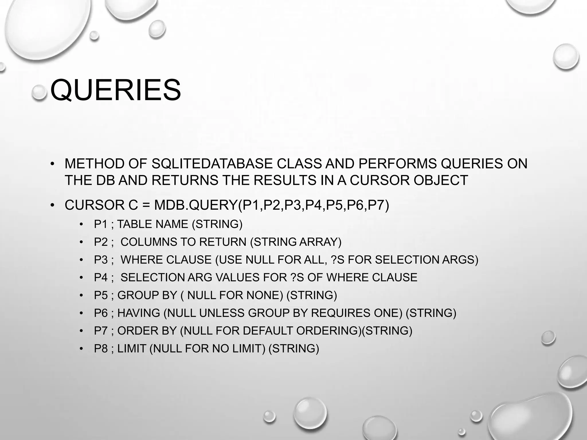 QUERIES
• METHOD OF SQLITEDATABASE CLASS AND PERFORMS QUERIES ON
THE DB AND RETURNS THE RESULTS IN A CURSOR OBJECT
• CURSOR C = MDB.QUERY(P1,P2,P3,P4,P5,P6,P7)
• P1 ; TABLE NAME (STRING)
• P2 ; COLUMNS TO RETURN (STRING ARRAY)
• P3 ; WHERE CLAUSE (USE NULL FOR ALL, ?S FOR SELECTION ARGS)
• P4 ; SELECTION ARG VALUES FOR ?S OF WHERE CLAUSE
• P5 ; GROUP BY ( NULL FOR NONE) (STRING)
• P6 ; HAVING (NULL UNLESS GROUP BY REQUIRES ONE) (STRING)
• P7 ; ORDER BY (NULL FOR DEFAULT ORDERING)(STRING)

• P8 ; LIMIT (NULL FOR NO LIMIT) (STRING)

 