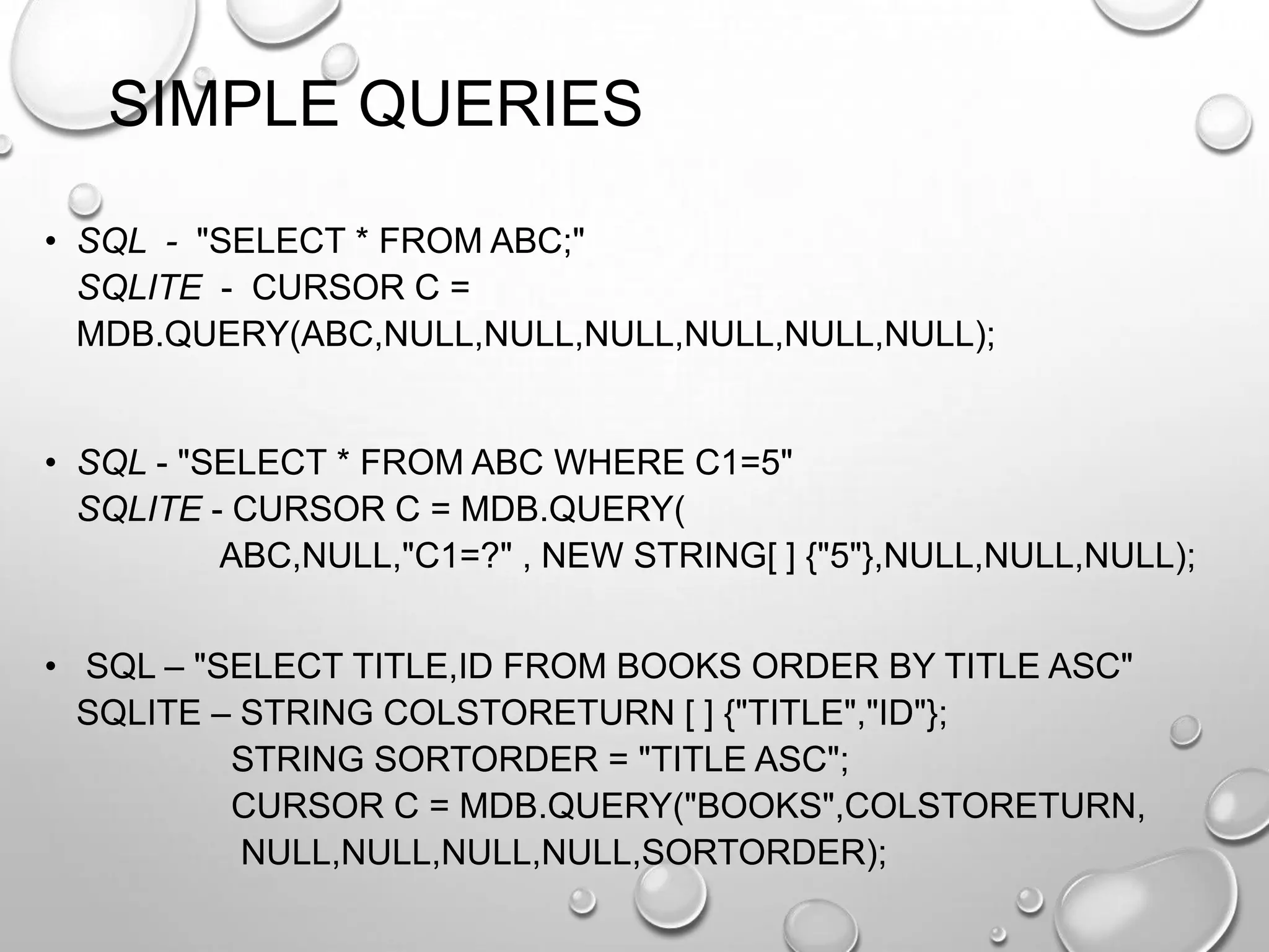 SIMPLE QUERIES
• SQL - "SELECT * FROM ABC;"
SQLITE - CURSOR C =
MDB.QUERY(ABC,NULL,NULL,NULL,NULL,NULL,NULL);

• SQL - "SELECT * FROM ABC WHERE C1=5"
SQLITE - CURSOR C = MDB.QUERY(
ABC,NULL,"C1=?" , NEW STRING[ ] {"5"},NULL,NULL,NULL);
• SQL – "SELECT TITLE,ID FROM BOOKS ORDER BY TITLE ASC"
SQLITE – STRING COLSTORETURN [ ] {"TITLE","ID"};
STRING SORTORDER = "TITLE ASC";
CURSOR C = MDB.QUERY("BOOKS",COLSTORETURN,
NULL,NULL,NULL,NULL,SORTORDER);

 