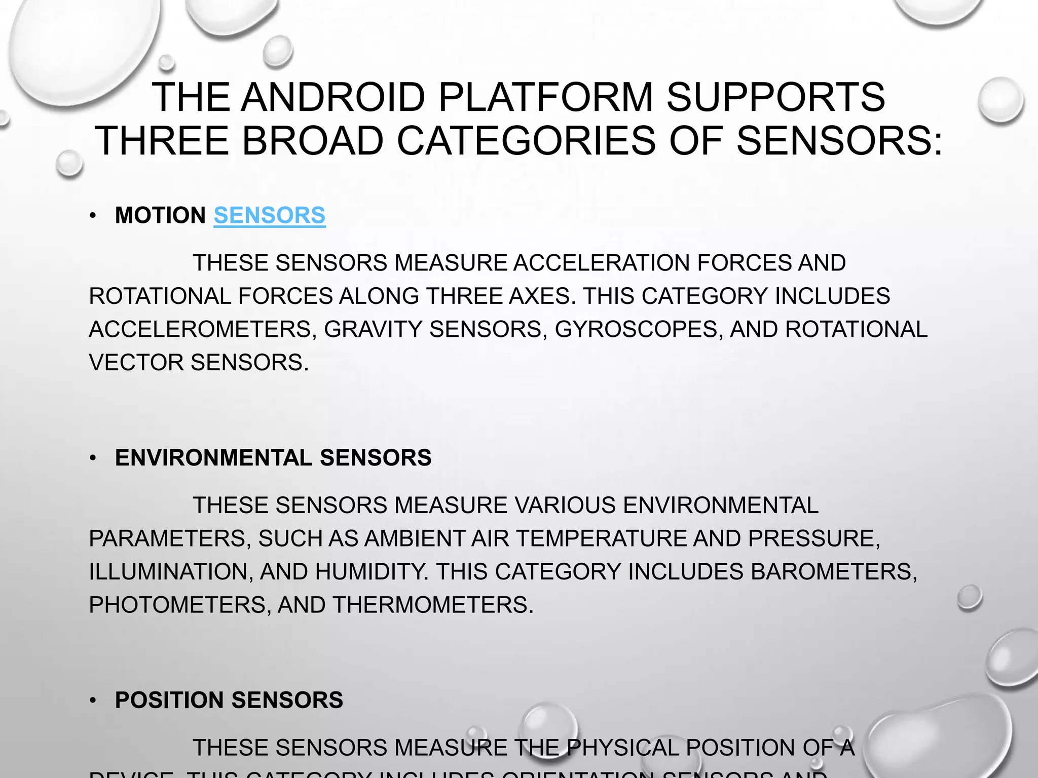 THE ANDROID PLATFORM SUPPORTS
THREE BROAD CATEGORIES OF SENSORS:
• MOTION SENSORS

THESE SENSORS MEASURE ACCELERATION FORCES AND
ROTATIONAL FORCES ALONG THREE AXES. THIS CATEGORY INCLUDES
ACCELEROMETERS, GRAVITY SENSORS, GYROSCOPES, AND ROTATIONAL
VECTOR SENSORS.

• ENVIRONMENTAL SENSORS
THESE SENSORS MEASURE VARIOUS ENVIRONMENTAL
PARAMETERS, SUCH AS AMBIENT AIR TEMPERATURE AND PRESSURE,
ILLUMINATION, AND HUMIDITY. THIS CATEGORY INCLUDES BAROMETERS,
PHOTOMETERS, AND THERMOMETERS.

• POSITION SENSORS
THESE SENSORS MEASURE THE PHYSICAL POSITION OF A

 