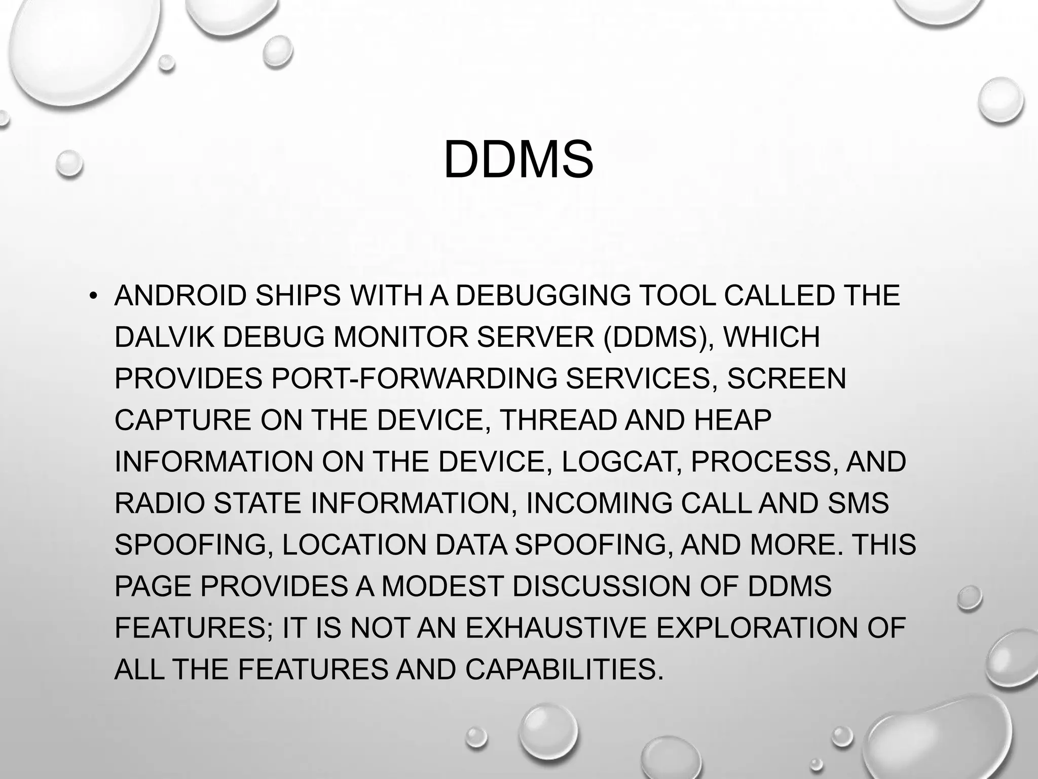 DDMS
• ANDROID SHIPS WITH A DEBUGGING TOOL CALLED THE
DALVIK DEBUG MONITOR SERVER (DDMS), WHICH
PROVIDES PORT-FORWARDING SERVICES, SCREEN
CAPTURE ON THE DEVICE, THREAD AND HEAP
INFORMATION ON THE DEVICE, LOGCAT, PROCESS, AND
RADIO STATE INFORMATION, INCOMING CALL AND SMS
SPOOFING, LOCATION DATA SPOOFING, AND MORE. THIS
PAGE PROVIDES A MODEST DISCUSSION OF DDMS
FEATURES; IT IS NOT AN EXHAUSTIVE EXPLORATION OF
ALL THE FEATURES AND CAPABILITIES.

 