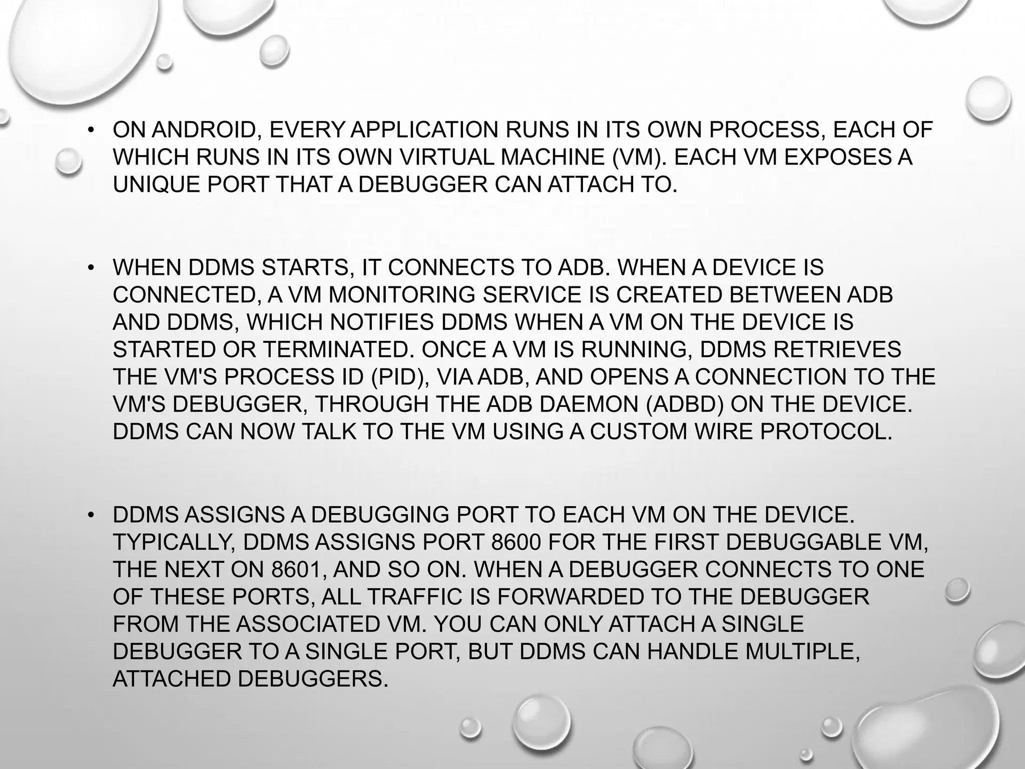 • ON ANDROID, EVERY APPLICATION RUNS IN ITS OWN PROCESS, EACH OF
WHICH RUNS IN ITS OWN VIRTUAL MACHINE (VM). EACH VM EXPOSES A
UNIQUE PORT THAT A DEBUGGER CAN ATTACH TO.

• WHEN DDMS STARTS, IT CONNECTS TO ADB. WHEN A DEVICE IS
CONNECTED, A VM MONITORING SERVICE IS CREATED BETWEEN ADB
AND DDMS, WHICH NOTIFIES DDMS WHEN A VM ON THE DEVICE IS
STARTED OR TERMINATED. ONCE A VM IS RUNNING, DDMS RETRIEVES
THE VM'S PROCESS ID (PID), VIA ADB, AND OPENS A CONNECTION TO THE
VM'S DEBUGGER, THROUGH THE ADB DAEMON (ADBD) ON THE DEVICE.
DDMS CAN NOW TALK TO THE VM USING A CUSTOM WIRE PROTOCOL.

• DDMS ASSIGNS A DEBUGGING PORT TO EACH VM ON THE DEVICE.
TYPICALLY, DDMS ASSIGNS PORT 8600 FOR THE FIRST DEBUGGABLE VM,
THE NEXT ON 8601, AND SO ON. WHEN A DEBUGGER CONNECTS TO ONE
OF THESE PORTS, ALL TRAFFIC IS FORWARDED TO THE DEBUGGER
FROM THE ASSOCIATED VM. YOU CAN ONLY ATTACH A SINGLE
DEBUGGER TO A SINGLE PORT, BUT DDMS CAN HANDLE MULTIPLE,
ATTACHED DEBUGGERS.

 