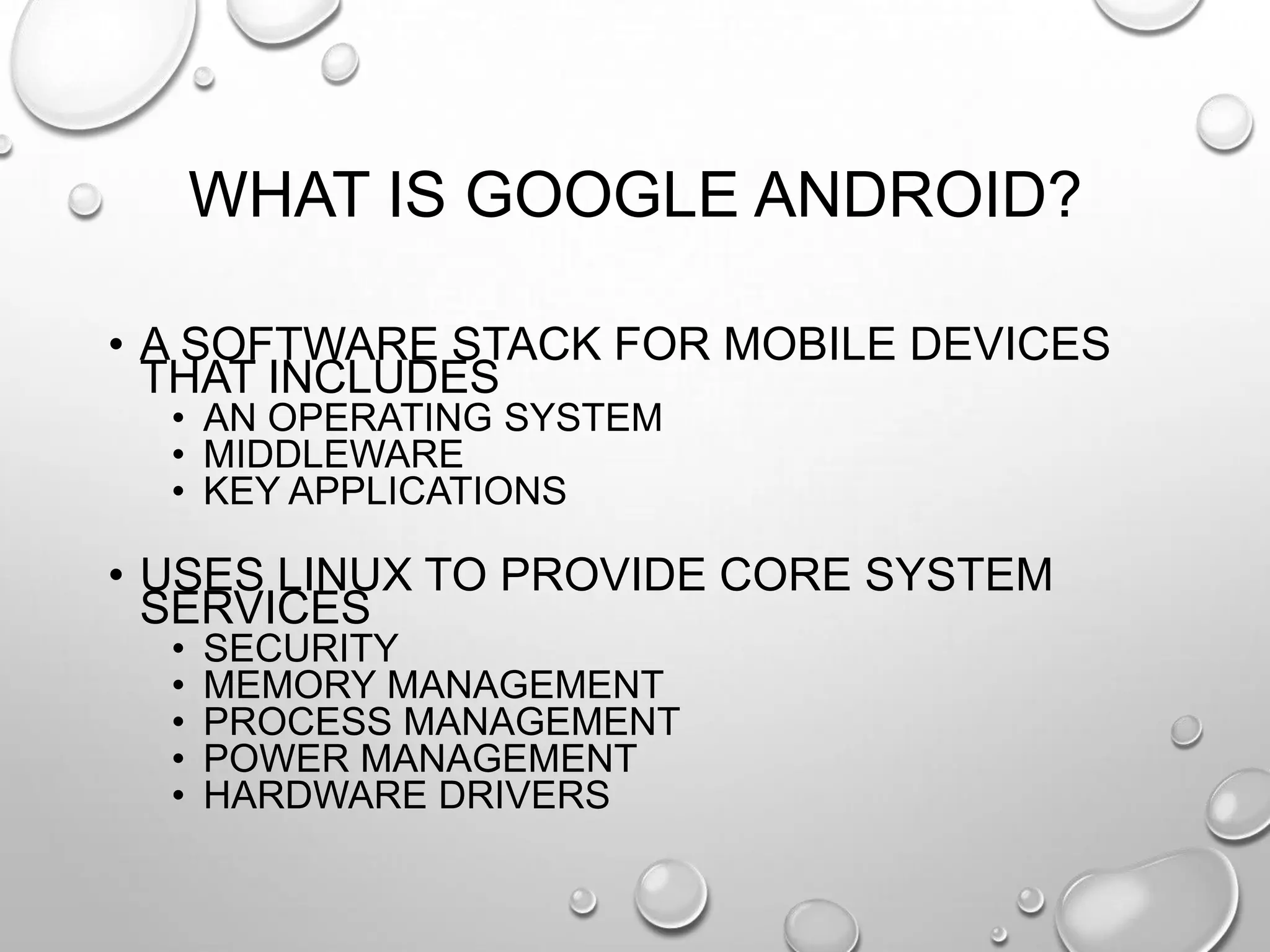 WHAT IS GOOGLE ANDROID?
• A SOFTWARE STACK FOR MOBILE DEVICES
THAT INCLUDES
• AN OPERATING SYSTEM
• MIDDLEWARE
• KEY APPLICATIONS

• USES LINUX TO PROVIDE CORE SYSTEM
SERVICES
•
•
•
•
•

SECURITY
MEMORY MANAGEMENT
PROCESS MANAGEMENT
POWER MANAGEMENT
HARDWARE DRIVERS

 