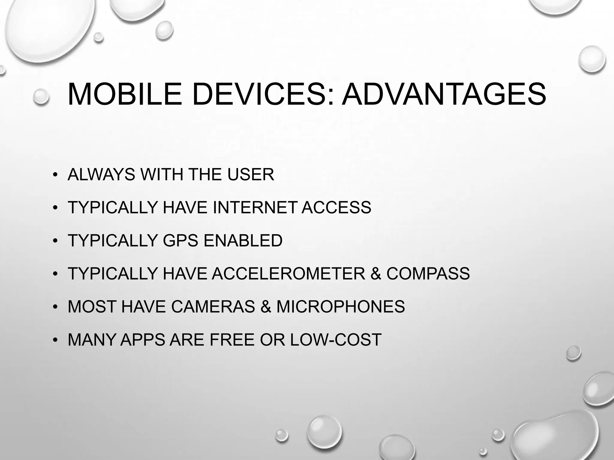 MOBILE DEVICES: ADVANTAGES
• ALWAYS WITH THE USER
• TYPICALLY HAVE INTERNET ACCESS
• TYPICALLY GPS ENABLED
• TYPICALLY HAVE ACCELEROMETER & COMPASS
• MOST HAVE CAMERAS & MICROPHONES
• MANY APPS ARE FREE OR LOW-COST

 