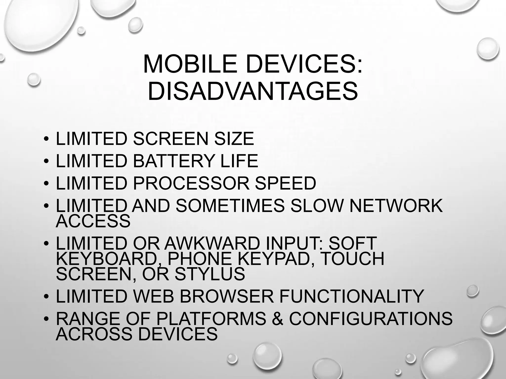 MOBILE DEVICES:
DISADVANTAGES
•
•
•
•

LIMITED SCREEN SIZE
LIMITED BATTERY LIFE
LIMITED PROCESSOR SPEED
LIMITED AND SOMETIMES SLOW NETWORK
ACCESS
• LIMITED OR AWKWARD INPUT: SOFT
KEYBOARD, PHONE KEYPAD, TOUCH
SCREEN, OR STYLUS
• LIMITED WEB BROWSER FUNCTIONALITY
• RANGE OF PLATFORMS & CONFIGURATIONS
ACROSS DEVICES

 