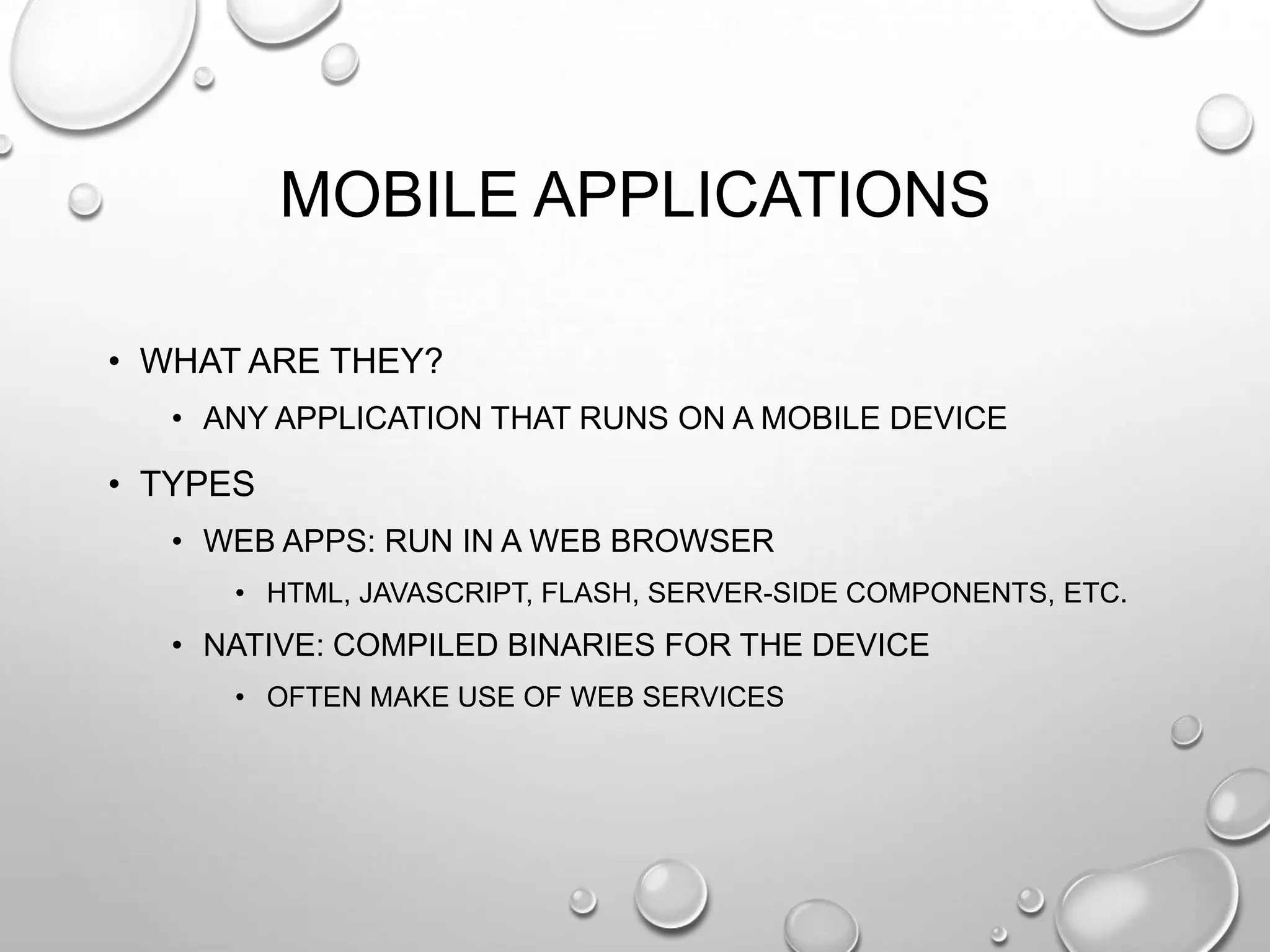 MOBILE APPLICATIONS
• WHAT ARE THEY?
• ANY APPLICATION THAT RUNS ON A MOBILE DEVICE

• TYPES
• WEB APPS: RUN IN A WEB BROWSER
• HTML, JAVASCRIPT, FLASH, SERVER-SIDE COMPONENTS, ETC.

• NATIVE: COMPILED BINARIES FOR THE DEVICE
• OFTEN MAKE USE OF WEB SERVICES

 