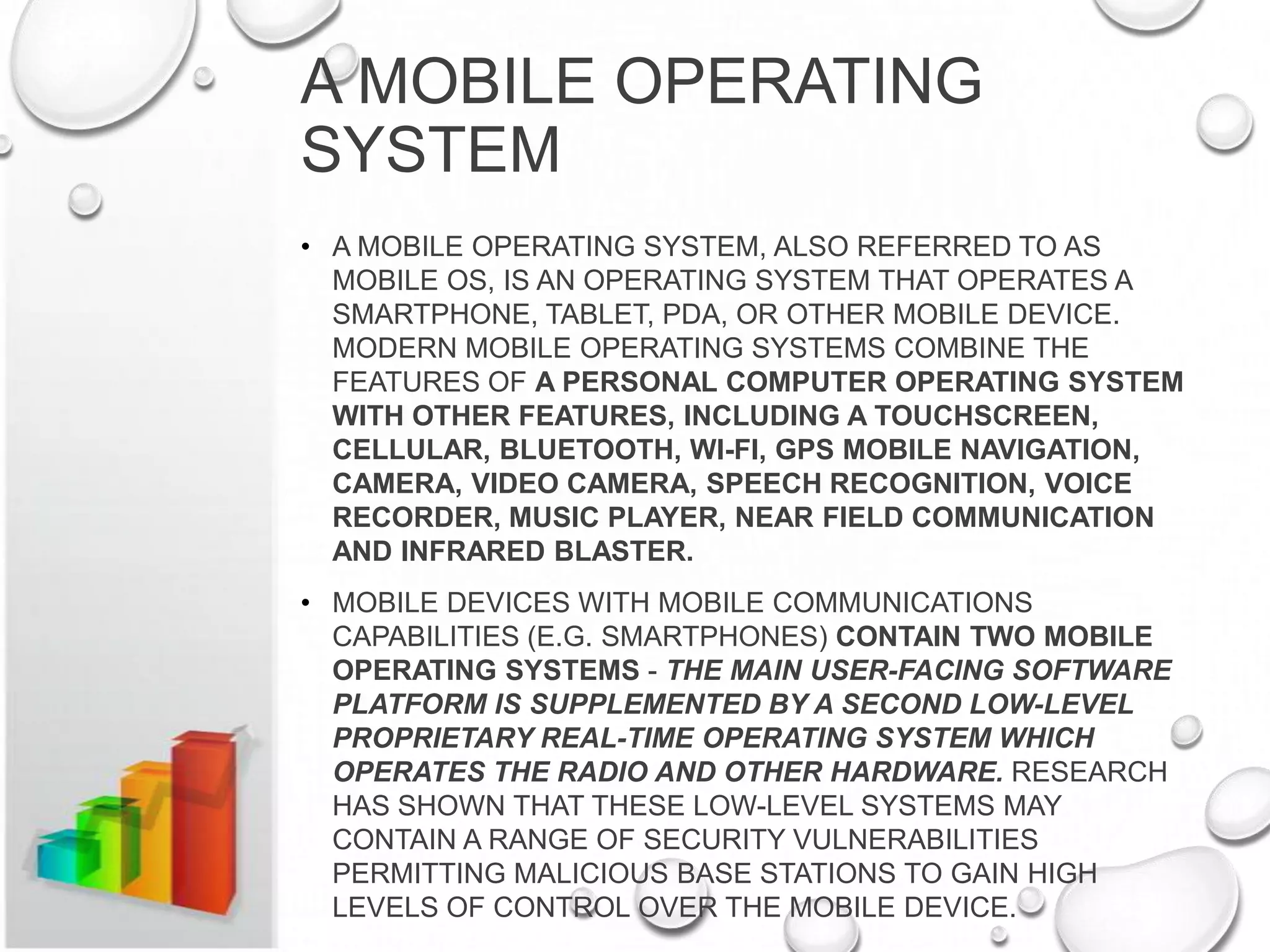 A MOBILE OPERATING
SYSTEM
• A MOBILE OPERATING SYSTEM, ALSO REFERRED TO AS
MOBILE OS, IS AN OPERATING SYSTEM THAT OPERATES A
SMARTPHONE, TABLET, PDA, OR OTHER MOBILE DEVICE.
MODERN MOBILE OPERATING SYSTEMS COMBINE THE
FEATURES OF A PERSONAL COMPUTER OPERATING SYSTEM
WITH OTHER FEATURES, INCLUDING A TOUCHSCREEN,
CELLULAR, BLUETOOTH, WI-FI, GPS MOBILE NAVIGATION,
CAMERA, VIDEO CAMERA, SPEECH RECOGNITION, VOICE
RECORDER, MUSIC PLAYER, NEAR FIELD COMMUNICATION
AND INFRARED BLASTER.
• MOBILE DEVICES WITH MOBILE COMMUNICATIONS
CAPABILITIES (E.G. SMARTPHONES) CONTAIN TWO MOBILE
OPERATING SYSTEMS - THE MAIN USER-FACING SOFTWARE
PLATFORM IS SUPPLEMENTED BY A SECOND LOW-LEVEL
PROPRIETARY REAL-TIME OPERATING SYSTEM WHICH
OPERATES THE RADIO AND OTHER HARDWARE. RESEARCH
HAS SHOWN THAT THESE LOW-LEVEL SYSTEMS MAY
CONTAIN A RANGE OF SECURITY VULNERABILITIES
PERMITTING MALICIOUS BASE STATIONS TO GAIN HIGH
LEVELS OF CONTROL OVER THE MOBILE DEVICE.

 