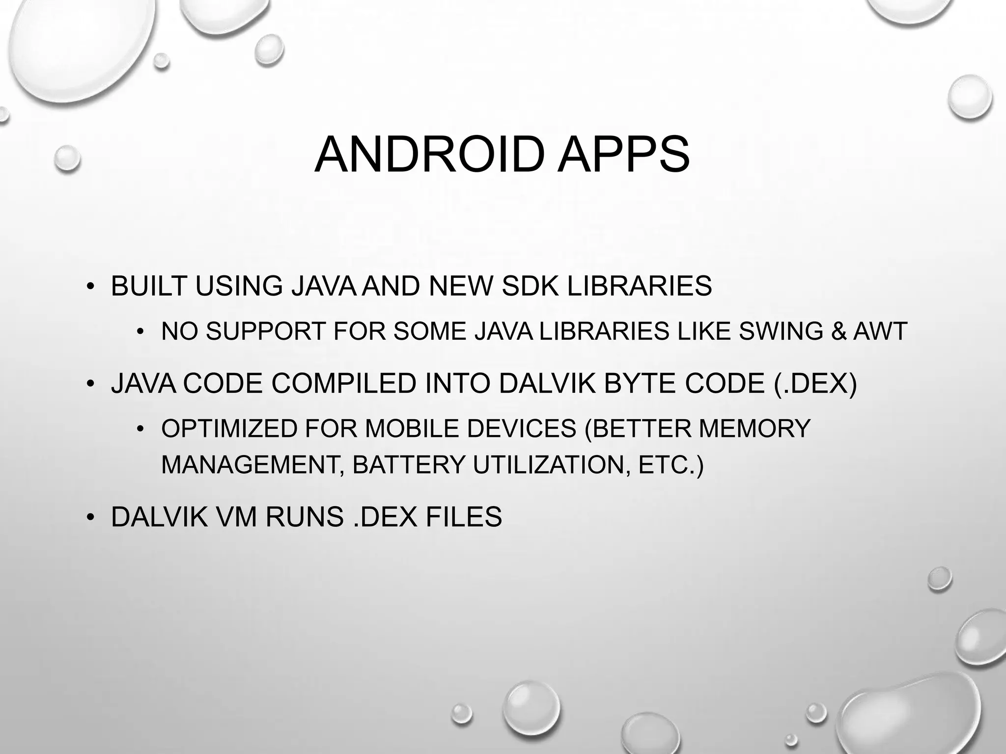 ANDROID APPS
• BUILT USING JAVA AND NEW SDK LIBRARIES
• NO SUPPORT FOR SOME JAVA LIBRARIES LIKE SWING & AWT

• JAVA CODE COMPILED INTO DALVIK BYTE CODE (.DEX)
• OPTIMIZED FOR MOBILE DEVICES (BETTER MEMORY
MANAGEMENT, BATTERY UTILIZATION, ETC.)

• DALVIK VM RUNS .DEX FILES

 