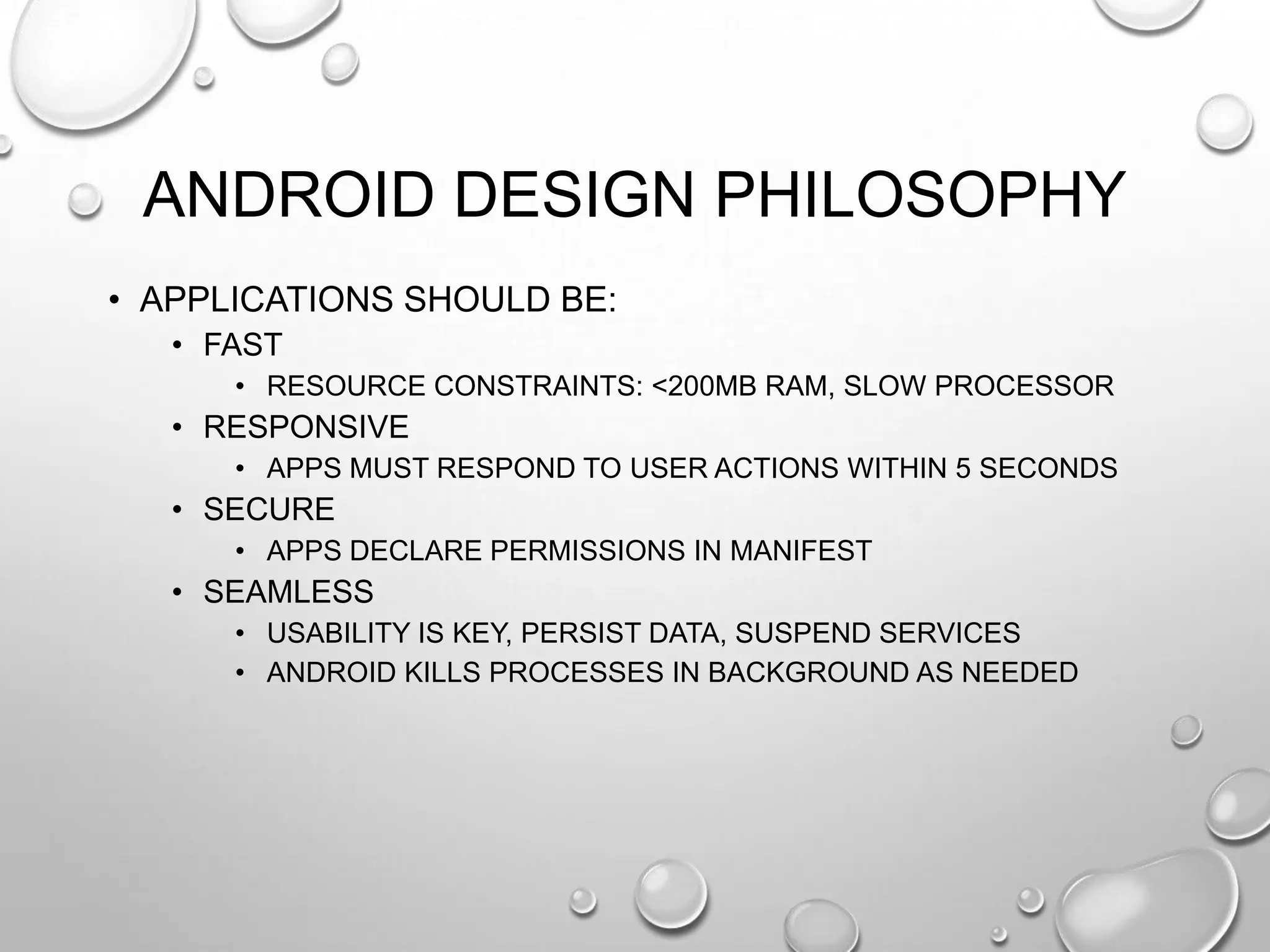 ANDROID DESIGN PHILOSOPHY
• APPLICATIONS SHOULD BE:
• FAST
• RESOURCE CONSTRAINTS: <200MB RAM, SLOW PROCESSOR

• RESPONSIVE
• APPS MUST RESPOND TO USER ACTIONS WITHIN 5 SECONDS

• SECURE
• APPS DECLARE PERMISSIONS IN MANIFEST

• SEAMLESS
• USABILITY IS KEY, PERSIST DATA, SUSPEND SERVICES
• ANDROID KILLS PROCESSES IN BACKGROUND AS NEEDED

 