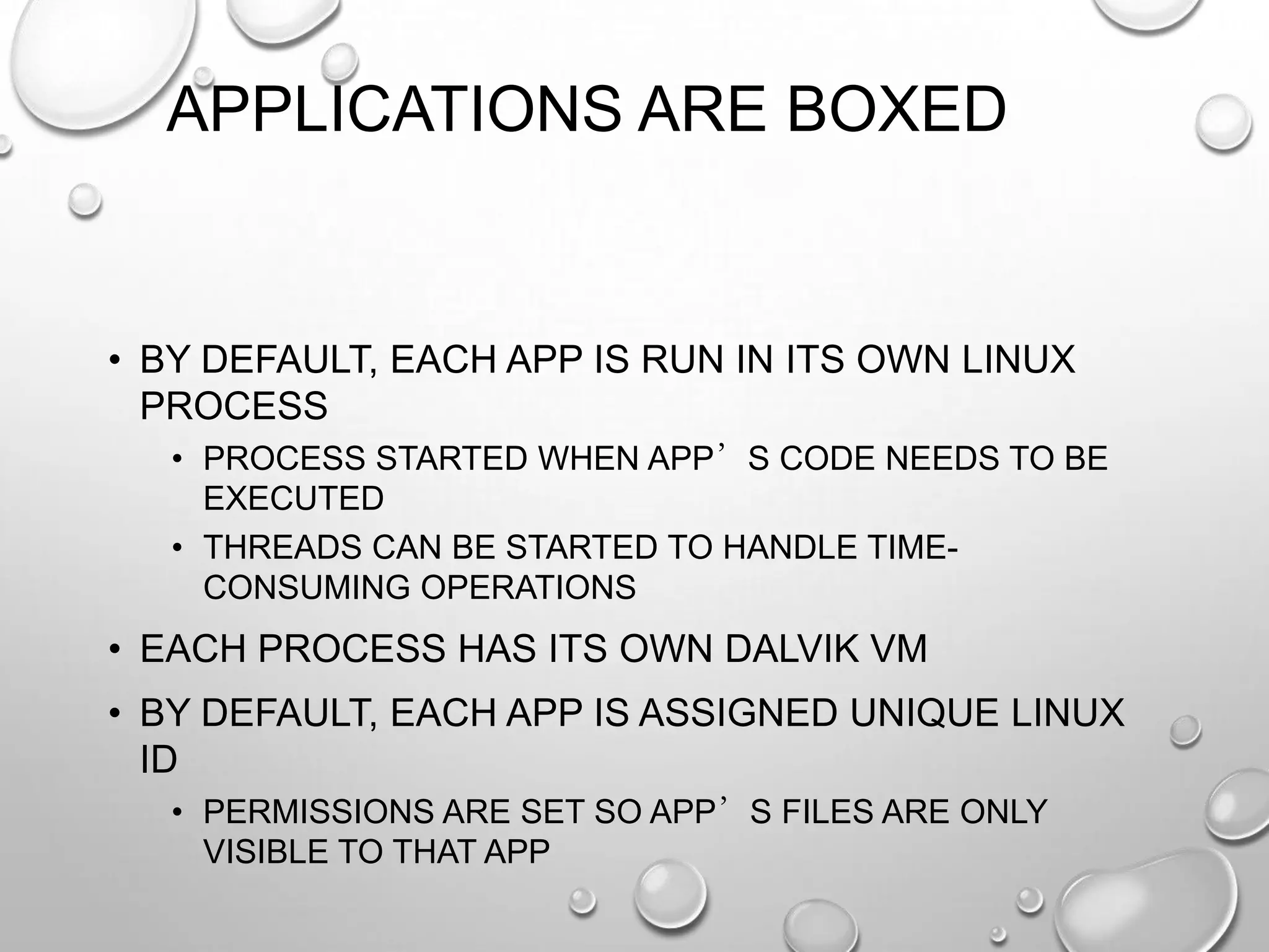 APPLICATIONS ARE BOXED

• BY DEFAULT, EACH APP IS RUN IN ITS OWN LINUX
PROCESS
• PROCESS STARTED WHEN APP’S CODE NEEDS TO BE
EXECUTED
• THREADS CAN BE STARTED TO HANDLE TIMECONSUMING OPERATIONS

• EACH PROCESS HAS ITS OWN DALVIK VM
• BY DEFAULT, EACH APP IS ASSIGNED UNIQUE LINUX
ID
• PERMISSIONS ARE SET SO APP’S FILES ARE ONLY
VISIBLE TO THAT APP

 